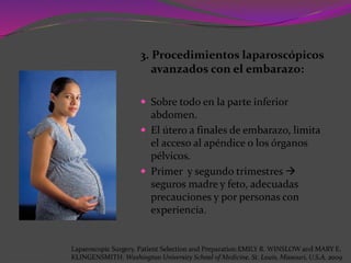 3. Procedimientos laparoscópicos
avanzados con el embarazo:
 Sobre todo en la parte inferior
abdomen.
 El útero a finales de embarazo, limita
el acceso al apéndice o los órganos
pélvicos.
 Primer y segundo trimestres 
seguros madre y feto, adecuadas
precauciones y por personas con
experiencia.
Laparoscopic Surgery. Patient Selection and Preparation.EMILY R. WINSLOW and MARY E.
KLINGENSMITH. Washington University School of Medicine. St. Louis, Missouri, U.S.A. 2009
 