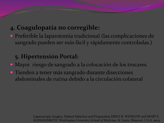 4. Coagulopatía no corregible:
 Preferible la laparotomía tradicional (las complicaciones de
sangrado pueden ser más fácil y rápidamente controladas.)
5. Hipertensión Portal:
 Mayor riesgo de sangrado a la colocación de los trocares.
 Tienden a tener más sangrado durante disecciones
abdominales de rutina debido a la circulación colateral
Laparoscopic Surgery. Patient Selection and Preparation.EMILY R. WINSLOW and MARY E.
KLINGENSMITH. Washington University School of Medicine. St. Louis, Missouri, U.S.A. 2009
 