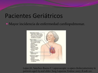 Pacientes Geriátricos
 Mayor incidencia de enfermedad cardiopulmonar.
Lujan JA, Sanchez-Bueno F, Laparoscopic vs open cholecystectomy in
patients aged 65 and older. Surg Laparosc Endosc 2007; 8:208-210.
 