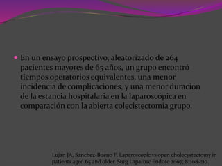  En un ensayo prospectivo, aleatorizado de 264
pacientes mayores de 65 años, un grupo encontró
tiempos operatorios equivalentes, una menor
incidencia de complicaciones, y una menor duración
de la estancia hospitalaria en la laparoscópica en
comparación con la abierta colecistectomía grupo.
Lujan JA, Sanchez-Bueno F, Laparoscopic vs open cholecystectomy in
patients aged 65 and older. Surg Laparosc Endosc 2007; 8:208-210.
 