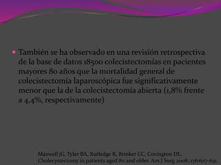  También se ha observado en una revisión retrospectiva
de la base de datos 18500 colecistectomías en pacientes
mayores 80 años que la mortalidad general de
colecistectomía laparoscópica fue significativamente
menor que la de la colecistectomía abierta (1,8% frente
a 4,4%, respectivamente)
Maxwell jG, Tyler BA, Rutledge R, Brinker CC, Covington DL.
Cholecystectomy in patients aged 80 and older. Am J Surg 2008; 176:627-631.
 