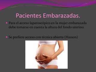 Pacientes Embarazadas.
 Para el acceso laparoscópico en la mujer embarazada
debe tomarse en cuenta la altura del fondo uterino.
 Se prefiere acceso con técnica abierta (Hasson)
 