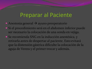 Preparar al Paciente
 Anestesia general  ayuno preoperatorio
 Si el procedimiento será en el abdomen inferior puede
ser necesario la colocación de una sonda en vejiga.
 Se recomienda SNG en la inducción anestésica, y
retirarla antes de despertar al paciente. Esto evitará
que la distensión gástrica dificulte la colocación de la
aguja de Veress y el primer trocar y además.
 