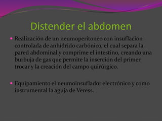 Distender el abdomen
 Realización de un neumoperitoneo con insuflación
controlada de anhídrido carbónico, el cual separa la
pared abdominal y comprime el intestino, creando una
burbuja de gas que permite la inserción del primer
trocar y la creación del campo quirúrgico.
 Equipamiento el neumoinsuflador electrónico y como
instrumental la aguja de Veress.
 