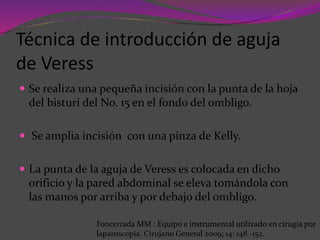 Técnica de introducción de aguja
de Veress
 Se realiza una pequeña incisión con la punta de la hoja
del bisturí del No. 15 en el fondo del ombligo.
 Se amplia incisión con una pinza de Kelly.
 La punta de la aguja de Veress es colocada en dicho
orificio y la pared abdominal se eleva tomándola con
las manos por arriba y por debajo del ombligo.
Foncerrada MM : Equipo e instrumental utilizado en cirugía por
laparoscopía. Cirujano General 2009; 14: 148 -152.
 