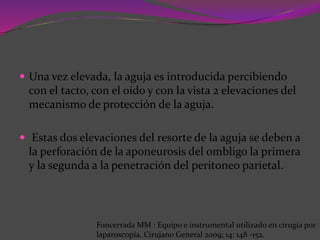  Una vez elevada, la aguja es introducida percibiendo
con el tacto, con el oído y con la vista 2 elevaciones del
mecanismo de protección de la aguja.
 Estas dos elevaciones del resorte de la aguja se deben a
la perforación de la aponeurosis del ombligo la primera
y la segunda a la penetración del peritoneo parietal.
Foncerrada MM : Equipo e instrumental utilizado en cirugía por
laparoscopía. Cirujano General 2009; 14: 148 -152.
 