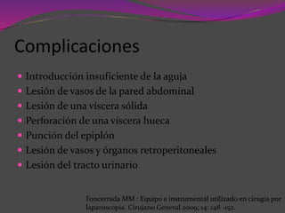 Complicaciones
 Introducción insuficiente de la aguja
 Lesión de vasos de la pared abdominal
 Lesión de una víscera sólida
 Perforación de una víscera hueca
 Punción del epiplón
 Lesión de vasos y órganos retroperitoneales
 Lesión del tracto urinario
Foncerrada MM : Equipo e instrumental utilizado en cirugía por
laparoscopía. Cirujano General 2009; 14: 148 -152.
 