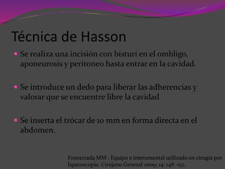 Técnica de Hasson
 Se realiza una incisión con bisturí en el ombligo,
aponeurosis y peritoneo hasta entrar en la cavidad.
 Se introduce un dedo para liberar las adherencias y
valorar que se encuentre libre la cavidad
 Se inserta el trócar de 10 mm en forma directa en el
abdomen.
Foncerrada MM : Equipo e instrumental utilizado en cirugía por
laparoscopía. Cirujano General 2009; 14: 148 -152.
 