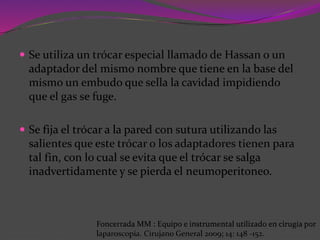  Se utiliza un trócar especial llamado de Hassan o un
adaptador del mismo nombre que tiene en la base del
mismo un embudo que sella la cavidad impidiendo
que el gas se fuge.
 Se fija el trócar a la pared con sutura utilizando las
salientes que este trócar o los adaptadores tienen para
tal fin, con lo cual se evita que el trócar se salga
inadvertidamente y se pierda el neumoperitoneo.
Foncerrada MM : Equipo e instrumental utilizado en cirugía por
laparoscopía. Cirujano General 2009; 14: 148 -152.
 