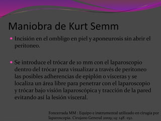 Maniobra de Kurt Semm
 Incisión en el ombligo en piel y aponeurosis sin abrir el
peritoneo.
 Se introduce el trócar de 10 mm con el laparoscopio
dentro del trócar para visualizar a través de peritoneo
las posibles adherencias de epiplón o vísceras y se
localiza un área libre para penetrar con el laparoscopio
y trócar bajo visión laparoscópica y tracción de la pared
evitando así la lesión visceral.
Foncerrada MM : Equipo e instrumental utilizado en cirugía por
laparoscopía. Cirujano General 2009; 14: 148 -152.
 