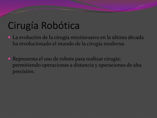 Cirugía Robótica
 La evolución de la cirugía miniinvasiva en la última década
ha revolucionado el mundo de la cirugía moderna.
 Representa el uso de robots para realizar cirugía;
permitiendo operaciones a distancia y operaciones de alta
precisión.
 