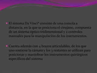 El sistema Da Vinci® consiste de una consola a
distancia, en la que se posiciona el cirujano, compuesta
de un sistema óptico tridimensional y 2 controles
manuales para la manipulación de los instrumentos.
 Cuenta además con 4 brazos articulables, de los que
uno sostiene la cámara y los 3 restantes se utilizan para
posicionar y maniobrar los instrumentos quirúrgicos
específicos del sistema
 