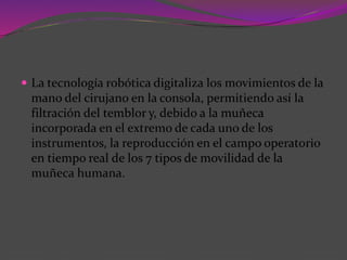  La tecnología robótica digitaliza los movimientos de la
mano del cirujano en la consola, permitiendo así la
filtración del temblor y, debido a la muñeca
incorporada en el extremo de cada uno de los
instrumentos, la reproducción en el campo operatorio
en tiempo real de los 7 tipos de movilidad de la
muñeca humana.
 