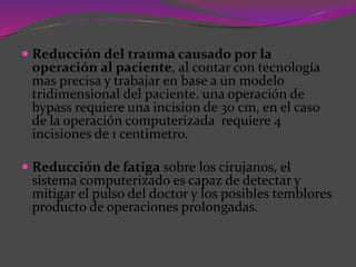  Reducción del trauma causado por la
operación al paciente, al contar con tecnología
mas precisa y trabajar en base a un modelo
tridimensional del paciente. una operación de
bypass requiere una incision de 30 cm, en el caso
de la operación computerizada requiere 4
incisiones de 1 centimetro.
 Reducción de fatiga sobre los cirujanos, el
sistema computerizado es capaz de detectar y
mitigar el pulso del doctor y los posibles temblores
producto de operaciones prolongadas.
 