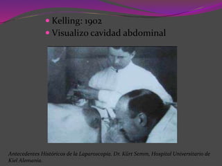  Kelling: 1902
 Visualizo cavidad abdominal
Antecedentes Históricos de la Laparoscopía. Dr. Kürt Semm, Hospital Universitario de
Kiel Alemania.
 