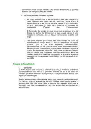 consumidor, pois o serviço público é uma relação de consumo, já que não
deixa de ser serviço só porque é público.
 Há várias posições sobre esta hipótese:
o Há quem entenda que o serviço público pode ser interrompido
nesta hipótese pois, caso contrário, seria um convite aberto à
inadimplência e o serviço se tornaria inviável à concessionária,
portanto autoriza-se o corte para preservar o interesse da
coletividade (Posição das Procuradorias).
O fornecedor do serviço tem que provar que avisou por força do
Código de Defesa do Consumidor, já que serviço público é uma
relação de consumo. Se não houver comunicação o corte será
ilegal.
o Há quem entenda que o corte não pode ocorrer em razão da
continuidade do serviço. O art. 22 do CDC dispõe que “os órgãos
públicos, por si ou suas empresas, concessionárias,
permissionárias, ou sob qualquer outra forma de empreendimento
são obrigados a fornecer serviços adequados, eficientes, seguros e
quanto aos essenciais contínuos”. “Nos casos de descumprimento,
total ou parcial, das obrigações referidas neste artigo, serão as
pessoas jurídicas compelidas a cumpri-las e a reparar os danos
causados, na forma prevista neste Código” (art. 22, parágrafo único
do CDC).
Princípio da Razoabilidade
1. Conceito:
O Poder Público está obrigado, a cada ato que edita, a mostrar a pertinência
(correspondência) em relação à previsão abstrata em lei e os fatos em
concreto que foram trazidos à sua apreciação. Este princípio tem relação com
o princípio da motivação.
Se não houver correspondência entre a lei o fato, o ato não será proporcional.
Ex: Servidor chegou atrasado no serviço. Embora nunca tenha faltado, o
administrador, por não gostar dele, o demitiu. Há previsão legal para a
demissão, mas falta correspondência para com a única falta apresentada ao
administrador.
 