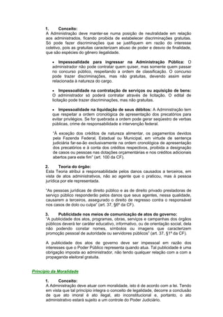 1. Conceito:
A Administração deve manter-se numa posição de neutralidade em relação
aos administrados, ficando proibida de estabelecer discriminações gratuitas.
Só pode fazer discriminações que se justifiquem em razão do interesse
coletivo, pois as gratuitas caracterizam abuso de poder e desvio de finalidade,
que são espécies do gênero ilegalidade.
 Impessoalidade para ingressar na Administração Pública: O
administrador não pode contratar quem quiser, mas somente quem passar
no concurso público, respeitando a ordem de classificação. O concurso
pode trazer discriminações, mas não gratuitas, devendo assim estar
relacionada à natureza do cargo.
 Impessoalidade na contratação de serviços ou aquisição de bens:
O administrador só poderá contratar através de licitação. O edital de
licitação pode trazer discriminações, mas não gratuitas.
 Impessoalidade na liquidação de seus débitos: A Administração tem
que respeitar a ordem cronológica de apresentação dos precatórios para
evitar privilégios. Se for quebrada a ordem pode gerar seqüestro de verbas
públicas, crime de responsabilidade e intervenção federal.
“À exceção dos créditos de natureza alimentar, os pagamentos devidos
pela Fazenda Federal, Estadual ou Municipal, em virtude de sentença
judiciária far-se-ão exclusivamente na ordem cronológica de apresentação
dos precatórios e à conta dos créditos respectivos, proibida a designação
de casos ou pessoas nas dotações orçamentárias e nos créditos adicionais
abertos para este fim” (art. 100 da CF).
2. Teoria do órgão:
Esta Teoria atribui a responsabilidade pelos danos causados a terceiros, em
vista de atos administrativos, não ao agente que o praticou, mas à pessoa
jurídica por ele representada.
“As pessoas jurídicas de direito público e as de direito privado prestadoras de
serviço público responderão pelos danos que seus agentes, nessa qualidade,
causarem a terceiros, assegurado o direito de regresso contra o responsável
nos casos de dolo ou culpa” (art. 37, §6º da CF).
3. Publicidade nos meios de comunicação de atos do governo:
“A publicidade dos atos, programas, obras, serviços e campanhas dos órgãos
públicos deverá ter caráter educativo, informativo, ou de orientação social, dela
não podendo constar nomes, símbolos ou imagens que caracterizem
promoção pessoal de autoridade ou servidores públicos” (art. 37, §1º da CF).
A publicidade dos atos de governo deve ser impessoal em razão dos
interesses que o Poder Público representa quando atua. Tal publicidade é uma
obrigação imposta ao administrador, não tendo qualquer relação com a com a
propaganda eleitoral gratuita.
Princípio da Moralidade
1. Conceito:
A Administração deve atuar com moralidade, isto é de acordo com a lei. Tendo
em vista que tal princípio integra o conceito de legalidade, decorre a conclusão
de que ato imoral é ato ilegal, ato inconstitucional e, portanto, o ato
administrativo estará sujeito a um controle do Poder Judiciário.
 