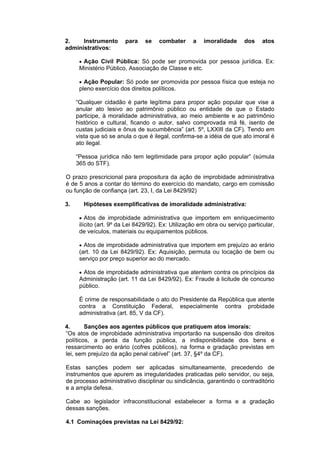 2. Instrumento para se combater a imoralidade dos atos
administrativos:
 Ação Civil Pública: Só pode ser promovida por pessoa jurídica. Ex:
Ministério Público, Associação de Classe e etc.
 Ação Popular: Só pode ser promovida por pessoa física que esteja no
pleno exercício dos direitos políticos.
“Qualquer cidadão é parte legítima para propor ação popular que vise a
anular ato lesivo ao patrimônio público ou entidade de que o Estado
participe, à moralidade administrativa, ao meio ambiente e ao patrimônio
histórico e cultural, ficando o autor, salvo comprovada má fé, isento de
custas judiciais e ônus de sucumbência” (art. 5º, LXXIII da CF). Tendo em
vista que só se anula o que é ilegal, confirma-se a idéia de que ato imoral é
ato ilegal.
“Pessoa jurídica não tem legitimidade para propor ação popular” (súmula
365 do STF).
O prazo prescricional para propositura da ação de improbidade administrativa
é de 5 anos a contar do término do exercício do mandato, cargo em comissão
ou função de confiança (art. 23, I, da Lei 8429/92)
3. Hipóteses exemplificativas de imoralidade administrativa:
 Atos de improbidade administrativa que importem em enriquecimento
ilícito (art. 9º da Lei 8429/92). Ex: Utilização em obra ou serviço particular,
de veículos, materiais ou equipamentos públicos.
 Atos de improbidade administrativa que importem em prejuízo ao erário
(art. 10 da Lei 8429/92). Ex: Aquisição, permuta ou locação de bem ou
serviço por preço superior ao do mercado.
 Atos de improbidade administrativa que atentem contra os princípios da
Administração (art. 11 da Lei 8429/92). Ex: Fraude à licitude de concurso
público.
É crime de responsabilidade o ato do Presidente da República que atente
contra a Constituição Federal, especialmente contra probidade
administrativa (art. 85, V da CF).
4. Sanções aos agentes públicos que pratiquem atos imorais:
“Os atos de improbidade administrativa importarão na suspensão dos direitos
políticos, a perda da função pública, a indisponibilidade dos bens e
ressarcimento ao erário (cofres públicos), na forma e gradação previstas em
lei, sem prejuízo da ação penal cabível” (art. 37, §4º da CF).
Estas sanções podem ser aplicadas simultaneamente, precedendo de
instrumentos que apurem as irregularidades praticadas pelo servidor, ou seja,
de processo administrativo disciplinar ou sindicância, garantindo o contraditório
e a ampla defesa.
Cabe ao legislador infraconstitucional estabelecer a forma e a gradação
dessas sanções.
4.1 Cominações previstas na Lei 8429/92:
 