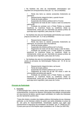  Na hipótese dos atos de improbidade administrativa que
importem em enriquecimento ilícito (art. 12, I da Lei 8429/92):
 Perda dos bens ou valores acrescidos ilicitamente ao
patrimônio
 Ressarcimento integral do dano, quando houver
 Perda da função pública
 Suspensão dos direitos políticos de 8 a 10 anos
 Pagamento de multa de até 3 vezes o valor do acréscimo
patrimonial
 Proibição de contratar com o Poder Público ou receber
benefícios ou incentivos fiscais ou creditícios, direta ou
indiretamente, ainda que por intermédio de pessoa jurídica da
qual seja sócio majoritário, pelo prazo de 10 anos
 Na hipótese dos atos de improbidade administrativa que causem
prejuízo ao erário (art. 12, II da Lei 8429/92):
 Ressarcimento integral do dano.
 Perda dos bens ou valores acrescidos ilicitamente ao
patrimônio, se concorrer esta circunstância.
 Perda da função pública.
 Suspensão dos direitos políticos de 5 a 8 anos.
 Pagamento de multa civil de até 2 vezes o valor do dano.
 Proibição de contratar com o Poder Público ou receber
benefícios ou incentivos fiscais ou creditícios, direta ou
indiretamente, ainda que por intermédio de pessoa jurídica da
qual seja sócio majoritário, pelo prazo de 5 anos.
 Na hipótese dos atos de improbidade administrativa que atentem
contra os princípios da Administração Pública (art. 12, III da Lei
8429/92):
 Ressarcimento integral do dano, se houver.
 Perda da função pública.
 Suspensão dos direitos políticos de 3 a 5 anos.
 Pagamento de multa civil de até 100 vezes o valor da
remuneração percebida pelo agente.
 Proibição de contratar com o Poder Público ou receber
benefícios ou incentivos fiscais ou creditícios, direta ou
indiretamente, ainda que por intermédio de pessoa jurídica da
qual seja sócio majoritário, pelo prazo de 3 anos.
Princípio da Publicidade
1. Conceito:
A Administração tem o dever de manter plena transparência de todos os seus
comportamentos, inclusive de oferecer informações que estejam armazenadas
em seus bancos de dados, quando sejam solicitadas, em razão dos interesses
que ela representa quando atua.
“Todos têm direito a receber dos órgãos públicos informações de seu interesse
particular, ou de interesse coletivo ou geral, que serão prestadas no prazo da
lei, sob pena de responsabilidade, ressalvadas aquelas cujo sigilo seja
imprescindível à segurança da sociedade e do Estado” (art. 5º, XXXIII da CF).
O prazo para que as informações sejam prestadas é de 15 dias (Lei 9051/95).
 