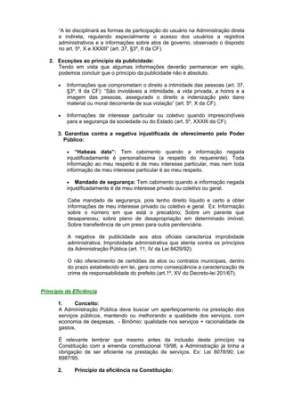 “A lei disciplinará as formas de participação do usuário na Administração direta
e indireta, regulando especialmente o acesso dos usuários a registros
administrativos e a informações sobre atos de governo, observado o disposto
no art. 5º, X e XXXIII” (art. 37, §3º, II da CF).
2. Exceções ao princípio da publicidade:
Tendo em vista que algumas informações deverão permanecer em sigilo,
podemos concluir que o princípio da publicidade não é absoluto.
 Informações que comprometam o direito a intimidade das pessoas (art. 37,
§3º, II da CF): “São invioláveis a intimidade, a vida privada, a honra e a
imagem das pessoas, assegurado o direito a indenização pelo dano
material ou moral decorrente de sua violação” (art. 5º, X da CF).
 Informações de interesse particular ou coletivo quando imprescindíveis
para a segurança da sociedade ou do Estado (art. 5º, XXXIII da CF).
3. Garantias contra a negativa injustificada de oferecimento pelo Poder
Público:
 “Habeas data”: Tem cabimento quando a informação negada
injustificadamente é personalíssima (a respeito do requerente). Toda
informação ao meu respeito é de meu interesse particular, mas nem toda
informação de meu interesse particular é ao meu respeito.
 Mandado de segurança: Tem cabimento quando a informação negada
injustificadamente é de meu interesse privado ou coletivo ou geral.
Cabe mandado de segurança, pois tenho direito líquido e certo a obter
informações de meu interesse privado ou coletivo e geral. Ex: Informação
sobre o número em que está o precatório; Sobre um parente que
desapareceu; sobre plano de desapropriação em determinado imóvel;
Sobre transferência de um preso para outra penitenciária.
A negativa de publicidade aos atos oficiais caracteriza improbidade
administrativa. Improbidade administrativa que atenta contra os princípios
da Administração Pública (art. 11, IV da Lei 8429/92).
O não oferecimento de certidões de atos ou contratos municipais, dentro
do prazo estabelecido em lei, gera como conseqüência a caracterização de
crime de responsabilidade do prefeito (art.1º, XV do Decreto-lei 201/67).
Princípio da Eficiência
1. Conceito:
A Administração Pública deve buscar um aperfeiçoamento na prestação dos
serviços públicos, mantendo ou melhorando a qualidade dos serviços, com
economia de despesas. - Binômio: qualidade nos serviços + racionalidade de
gastos.
É relevante lembrar que mesmo antes da inclusão deste princípio na
Constituição com a emenda constitucional 19/98, a Administração já tinha a
obrigação de ser eficiente na prestação de serviços. Ex: Lei 8078/90; Lei
8987/95.
2. Princípio da eficiência na Constituição:
 