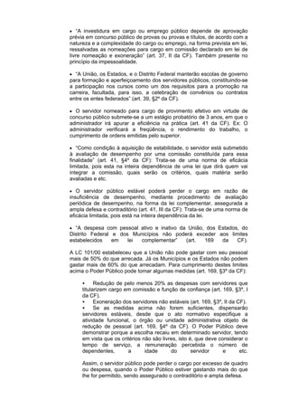  “A investidura em cargo ou emprego público depende de aprovação
prévia em concurso público de provas ou provas e títulos, de acordo com a
natureza e a complexidade do cargo ou emprego, na forma prevista em lei,
ressalvadas as nomeações para cargo em comissão declarado em lei de
livre nomeação e exoneração” (art. 37, II da CF). Também presente no
princípio da impessoalidade.
 “A União, os Estados, e o Distrito Federal manterão escolas de governo
para formação e aperfeiçoamento dos servidores públicos, constituindo-se
a participação nos cursos como um dos requisitos para a promoção na
carreira, facultada, para isso, a celebração de convênios ou contratos
entre os entes federados” (art. 39, §2º da CF).
 O servidor nomeado para cargo de provimento efetivo em virtude de
concurso público submete-se a um estágio probatório de 3 anos, em que o
administrador irá apurar a eficiência na prática (art. 41 da CF). Ex: O
administrador verificará a freqüência, o rendimento do trabalho, o
cumprimento de ordens emitidas pelo superior.
 “Como condição à aquisição de estabilidade, o servidor está submetido
à avaliação de desempenho por uma comissão constituída para essa
finalidade” (art. 41, §4º da CF): Trata-se de uma norma de eficácia
limitada, pois esta na inteira dependência de uma lei que dirá quem vai
integrar a comissão, quais serão os critérios, quais matéria serão
avaliadas e etc.
 O servidor público estável poderá perder o cargo em razão de
insuficiência de desempenho, mediante procedimento de avaliação
periódica de desempenho, na forma da lei complementar, assegurada a
ampla defesa e contraditório (art. 41, III da CF): Trata-se de uma norma de
eficácia limitada, pois está na inteira dependência da lei.
 “A despesa com pessoal ativo e inativo da União, dos Estados, do
Distrito Federal e dos Municípios não poderá exceder aos limites
estabelecidos em lei complementar” (art. 169 da CF).
A LC 101/00 estabeleceu que a União não pode gastar com seu pessoal
mais de 50% do que arrecada. Já os Municípios e os Estados não podem
gastar mais de 60% do que arrecadam. Para cumprimento destes limites
acima o Poder Público pode tomar algumas medidas (art. 169, §3º da CF):
 Redução de pelo menos 20% as despesas com servidores que
titularizem cargo em comissão e função de confiança (art. 169, §3º, I
da CF).
 Exoneração dos servidores não estáveis (art. 169, §3º, II da CF).
 Se as medidas acima não forem suficientes, dispensarão
servidores estáveis, desde que o ato normativo especifique a
atividade funcional, o órgão ou unidade administrativa objeto de
redução de pessoal (art. 169, §4º da CF). O Poder Público deve
demonstrar porque a escolha recaiu em determinado servidor, tendo
em vista que os critérios não são livres, isto é, que deve considerar o
tempo de serviço, a remuneração percebida o número de
dependentes, a idade do servidor e etc.
Assim, o servidor público pode perder o cargo por excesso de quadro
ou despesa, quando o Poder Público estiver gastando mais do que
lhe for permitido, sendo assegurado o contraditório e ampla defesa.
 