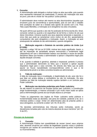 1. Conceito:
A Administração está obrigada a motivar todos os atos que edita, pois quando
atua representa interesses da coletividade. É preciso dar motivação dos atos
ao povo, pois ele é o titular da “res publica” (coisa pública).
O administrador deve motivar até mesmo os atos discricionários (aqueles que
envolvem juízo de conveniência e oportunidade), pois só com ela o cidadão
terá condições de saber se o Estado esta agindo de acordo com a lei. Para
Hely Lopes Meirelles, a motivação só é obrigatória nos atos vinculados.
Há quem afirme que quando o ato não for praticado de forma escrita (Ex: Sinal,
comando verbal) ou quando a lei especificar de tal forma o motivo do ato que
deixe induvidoso, inclusive quanto aos seus aspectos temporais e espaciais, o
único fato que pode se caracterizar como motivo do ato (Ex: aposentadoria
compulsória) não será obrigatória a motivação. Assim, a motivação só será
pressuposto de validade do ato administrativo, quando obrigatória.
2. Motivação segundo o Estatuto do servidor público da União (Lei
8112/90):
Segundo o artigo 140 da Lei 8112/90, motivar tem duplo significado. Assim, o
ato de imposição de penalidade sempre mencionará o fundamento legal
(dispositivos em que o administrador baseou sua decisão) e causa da sanção
disciplinar (fatos que levarão o administrador a aplicar o dispositivo legal para
àquela situação concreta).
A lei, quando é editada é genérica, abstrata e impessoal, portanto é preciso
que o administrador demonstre os fatos que o levaram a aplicar aquele
dispositivo legal para o caso concreto. Só através dos fatos que se pode
apurar se houve razoabilidade (correspondência) entre o que a lei
abstratamente prevê e os fatos concretos levados ao administrador.
3. Falta de motivação:
A falta de motivação leva à invalidação, à ilegitimidade do ato, pois não há o
que falar em ampla defesa e contraditório se não há motivação. Os atos
inválidos por falta de motivação estarão sujeitos também a um controle pelo
Poder Judiciário.
4. Motivação nas decisões proferidas pelo Poder Judiciário:
Se até mesmo no exercício de funções típicas pelo Judiciário, a Constituição
exige fundamentação, a mesma conclusão e por muito maior razão se aplica
para a Administração quando da sua função atípica ou principal.
“Todos os julgamentos dos órgãos do Poder Judiciário serão públicos e
fundamentadas todas as decisões, sob pena de nulidade, podendo a lei, se o
interesse público o exigir, limitar em determinados atos às próprias partes e
seus advogados, ou somente a estes” (art. 93, IX da CF).
“As decisões administrativas dos tribunais serão motivadas, sendo as
disciplinares tomadas pelo voto da maioria absoluta de seus membros” (art. 93,
X da CF).
Princípio da Autotutela
1. Conceito:
A Administração Pública tem possibilidade de revisar (rever) seus próprios
atos, devendo anulá-los por razões de ilegalidade (quando nulos) e podendo
revogá-los por razões de conveniência ou oportunidade (quando inoportunos
ou inconvenientes).
 
