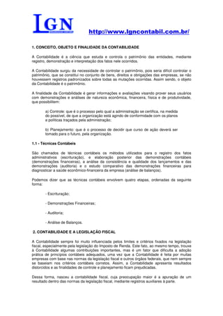 http://www.lgncontabil.com.br/

1. CONCEITO, OBJETO E FINALIDADE DA CONTABILIDADE

A Contabilidade é a ciência que estuda e controla o patrimônio das entidades, mediante
registro, demonstração e interpretação dos fatos nele ocorridos.

A Contabilidade surgiu da necessidade de controlar o patrimônio, pois seria difícil controlar o
patrimônio, que se constitui no conjunto de bens, direitos e obrigações das empresas, se não
houvessem registros padronizados sobre todas as mutações ocorridas. Assim sendo, o objeto
da Contabilidade é o patrimônio.

A finalidade da Contabilidade é gerar informações e avaliações visando prover seus usuários
com demonstrações e análises de natureza econômica, financeira, física e de produtividade,
que possibilitem:

        a) Controle: que é o processo pelo qual a administração se certifica, na medida
        do possível, de que a organização está agindo de conformidade com os planos
        e políticas traçados pela administração;

        b) Planejamento: que é o processo de decidir que curso de ação deverá ser
        tomado para o futuro, pela organização.

1.1 - Técnicas Contábeis

São chamados de técnicas contábeis os métodos utilizados para o registro dos fatos
administrativos (escrituração), e elaboração posterior das demonstrações contábeis
(demonstrações financeiras), a análise da consistência e qualidade dos lançamentos e das
demonstrações (auditoria) e o estudo comparativo das demonstrações financeiras para
diagnosticar a saúde econômico-financeira da empresa (análise de balanços).

Podemos dizer que as técnicas contábeis envolvem quatro etapas, ordenadas da seguinte
forma:

        - Escrituração;

        - Demonstrações Financeiras;

        - Auditoria;

        - Análise de Balanços.

2. CONTABILIDADE E A LEGISLAÇÃO FISCAL

A Contabilidade sempre foi muito influenciada pelos limites e critérios fixados na legislação
fiscal, especialmente pela legislação do Imposto de Renda. Este fato, ao mesmo tempo, trouxe
à Contabilidade algumas contribuições importantes, mas é um fator que dificulta a adoção
prática de princípios contábeis adequados, uma vez que a Contabilidade é feita por muitas
empresas com base nas normas da legislação fiscal e outros órgãos federais, que nem sempre
se baseiam nos critérios contábeis corretos. Assim, a Contabilidade apresenta resultados
distorcidos e as finalidades de controle e planejamento ficam prejudicadas.

Dessa forma, nasceu a contabilidade fiscal, cuja preocupação maior é a apuração de um
resultado dentro das normas da legislação fiscal, mediante registros auxiliares à parte.
 