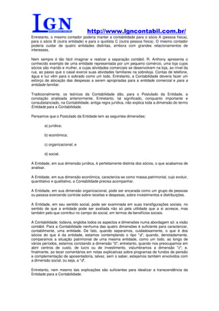 http://www.lgncontabil.com.br/
Entretanto, o mesmo contador poderia manter a contabilidade para o sócio A (pessoa física),
para o sócio B (outra entidade) e para o quotista C (outra pessoa física). O mesmo contador
poderia cuidar de quatro entidades distintas, embora com grandes relacionamentos de
interesses.

Nem sempre é tão fácil imaginar e realizar a separação contábil. R. Anthony apresenta o
conhecido exemplo de uma entidade representada por um pequeno comércio, uma loja cujos
sócios são marido e mulher, e cujas atividades comerciais se desenvolvem na loja, ao nível da
rua, ao passo que o casal exerce suas atividades familiares na sobreloja. Contas de telefone,
água e luz vêm para o sobrado como um todo. Entretanto, a Contabilidade deveria fazer um
esforço de alocação das despesas a serem apropriadas para a entidade comercial e para a
entidade familiar.

Tradicionalmente, os teóricos da Contabilidade dão, para o Postulado da Entidade, a
conotação analisada anteriormente. Entretanto, tal significado, conquanto importante e
consubstanciado, na Contabilidade, antiga regra jurídica, não explica toda a dimensão do termo
Entidade para a Contabilidade.

Pensamos que o Postulado da Entidade tem as seguintes dimensões:

       a) jurídica;

       b) econômica;

       c) organizacional; e

       d) social.

A Entidade, em sua dimensão jurídica, é perfeitamente distinta dos sócios, o que acabamos de
analisar.

A Entidade, em sua dimensão econômica, caracteriza-se como massa patrimonial, cujo evoluir,
quantitativo e qualitativo, a Contabilidade precisa acompanhar.

A Entidade, em sua dimensão organizacional, pode ser encarada como um grupo de pessoas
ou pessoa exercendo controle sobre receitas e despesas, sobre investimentos e distribuições.

A Entidade, em seu sentido social, pode ser examinada em suas transfigurações sociais, no
sentido de que a entidade pode ser avaliada não só pela utilidade que a si acresce, mas
também pelo que contribui no campo do social, em termos de benefícios sociais.

A Contabilidade, todavia, engloba todos os aspectos e dimensões numa abordagem só: a visão
contábil. Para a Contabilidade nenhuma das quatro dimensões é suficiente para caracterizar,
contabilmente, uma entidade. De fato, quando separamos, cuidadosamente, o que é dos
sócios do que é da entidade, estamos contemplando o tipo "a"; quando, denotadamente,
comparamos a situação patrimonial de uma mesma entidade, como um todo, ao longo de
vários períodos, estamos conotando a dimensão "b"; entretanto, quando nos preocupamos em
abrir centros de custo, de lucro ou de investimento, vislumbramos a dimensão "c"; e,
finalmente, ao tecer comentários em notas explicativas sobre programas de fundos de pensão
e complementação de aposentadoria, talvez, sem o saber, estejamos também envolvidos com
a dimensão social, ou seja, a "d".

Entretanto, nem mesmo tais explicações são suficientes para idealizar a transcendência da
Entidade para a Contabilidade.
 