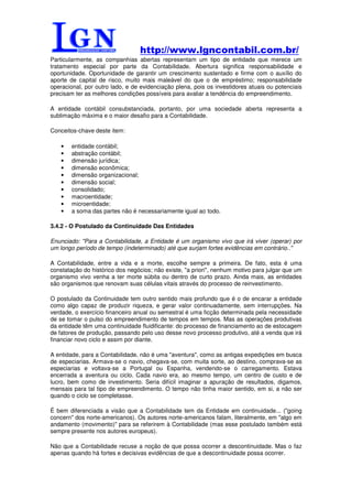 http://www.lgncontabil.com.br/
Particularmente, as companhias abertas representam um tipo de entidade que merece um
tratamento especial por parte da Contabilidade. Abertura significa responsabilidade e
oportunidade. Oportunidade de garantir um crescimento sustentado e firme com o auxílio do
aporte de capital de risco, muito mais maleável do que o de empréstimo; responsabilidade
operacional, por outro lado, e de evidenciação plena, pois os investidores atuais ou potenciais
precisam ter as melhores condições possíveis para avaliar a tendência do empreendimento.

A entidade contábil consubstanciada, portanto, por uma sociedade aberta representa a
sublimação máxima e o maior desafio para a Contabilidade.

Conceitos-chave deste item:

    •   entidade contábil;
    •   abstração contábil;
    •   dimensão jurídica;
    •   dimensão econômica;
    •   dimensão organizacional;
    •   dimensão social;
    •   consolidado;
    •   macroentidade;
    •   microentidade;
    •   a soma das partes não é necessariamente igual ao todo.

3.4.2 - O Postulado da Continuidade Das Entidades

Enunciado: "Para a Contabilidade, a Entidade é um organismo vivo que irá viver (operar) por
um longo período de tempo (indeterminado) até que surjam fortes evidências em contrário.."

A Contabilidade, entre a vida e a morte, escolhe sempre a primeira. De fato, esta é uma
constatação do histórico dos negócios; não existe, "a priori", nenhum motivo para julgar que um
organismo vivo venha a ter morte súbita ou dentro de curto prazo. Ainda mais, as entidades
são organismos que renovam suas células vitais através do processo de reinvestimento.

O postulado da Continuidade tem outro sentido mais profundo que é o de encarar a entidade
como algo capaz de produzir riqueza, e gerar valor continuadamente, sem interrupções. Na
verdade, o exercício financeiro anual ou semestral é uma ficção determinada pela necessidade
de se tomar o pulso do empreendimento de tempos em tempos. Mas as operações produtivas
da entidade têm uma continuidade fluidificante: do processo de financiamento ao de estocagem
de fatores de produção, passando pelo uso desse novo processo produtivo, até a venda que irá
financiar novo ciclo e assim por diante.

A entidade, para a Contabilidade, não é uma "aventura", como as antigas expedições em busca
de especiarias. Armava-se o navio, chegava-se, com muita sorte, ao destino, comprava-se as
especiarias e voltava-se a Portugal ou Espanha, vendendo-se o carregamento. Estava
encerrada a aventura ou ciclo. Cada navio era, ao mesmo tempo, um centro de custo e de
lucro, bem como de investimento. Seria difícil imaginar a apuração de resultados, digamos,
mensais para tal tipo de empreendimento. O tempo não tinha maior sentido, em si, a não ser
quando o ciclo se completasse.

É bem diferenciada a visão que a Contabilidade tem da Entidade em continuidade... ("going
concern" dos norte-americanos). Os autores norte-americanos falam, literalmente, em "algo em
andamento (movimento)" para se referirem à Contabilidade (mas esse postulado também está
sempre presente nos autores europeus).

Não que a Contabilidade recuse a noção de que possa ocorrer a descontinuidade. Mas o faz
apenas quando há fortes e decisivas evidências de que a descontinuidade possa ocorrer.
 