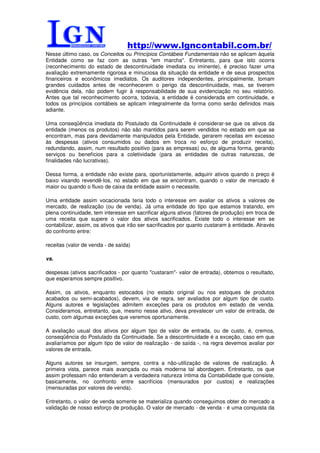 http://www.lgncontabil.com.br/
Nesse último caso, os Conceitos ou Princípios Contábeis Fundamentais não se aplicam àquela
Entidade como se faz com as outras "em marcha". Entretanto, para que isto ocorra
(reconhecimento do estado de descontinuidade imediata ou iminente), é preciso fazer uma
avaliação extremamente rigorosa e minuciosa da situação da entidade e de seus prospectos
financeiros e econômicos imediatos. Os auditores independentes, principalmente, tomam
grandes cuidados antes de reconhecerem o perigo da descontinuidade, mas, se tiverem
evidência dela, não podem fugir à responsabilidade de sua evidenciação no seu relatório.
Antes que tal reconhecimento ocorra, todavia, a entidade é considerada em continuidade, e
todos os princípios contábeis se aplicam integralmente da forma como serão definidos mais
adiante.

Uma conseqüência imediata do Postulado da Continuidade é considerar-se que os ativos da
entidade (menos os produtos) não são mantidos para serem vendidos no estado em que se
encontram, mas para devidamente manipulados pela Entidade, gerarem receitas em excesso
às despesas (ativos consumidos ou dados em troca no esforço de produzir receita),
redundando, assim, num resultado positivo (para as empresas) ou, de alguma forma, gerando
serviços ou benefícios para a coletividade (para as entidades de outras naturezas, de
finalidades não lucrativas).

Dessa forma, a entidade não existe para, oportunistamente, adquirir ativos quando o preço é
baixo visando revendê-los, no estado em que se encontram, quando o valor de mercado é
maior ou quando o fluxo de caixa da entidade assim o necessite.

Uma entidade assim vocacionada teria todo o interesse em avaliar os ativos a valores de
mercado, de realização (ou de venda). Já uma entidade do tipo que estamos tratando, em
plena continuidade, tem interesse em sacrificar alguns ativos (fatores de produção) em troca de
uma receita que supere o valor dos ativos sacrificados. Existe todo o interesse em se
contabilizar, assim, os ativos que irão ser sacrificados por quanto custaram à entidade. Através
do confronto entre:

receitas (valor de venda - de saída)

vs.

despesas (ativos sacrificados - por quanto "custaram"- valor de entrada), obtemos o resultado,
que esperamos sempre positivo.

Assim, os ativos, enquanto estocados (no estado original ou nos estoques de produtos
acabados ou semi-acabados), devem, via de regra, ser avaliados por algum tipo de custo.
Alguns autores e legislações admitem exceções para os produtos em estado de venda.
Consideramos, entretanto, que, mesmo nesse ativo, deva prevalecer um valor de entrada, de
custo, com algumas exceções que veremos oportunamente.

A avaliação usual dos ativos por algum tipo de valor de entrada, ou de custo, é, cremos,
conseqüência do Postulado da Continuidade. Se a descontinuidade é a exceção, caso em que
avaliaríamos por algum tipo de valor de realização - de saída -, na regra devemos avaliar por
valores de entrada.

Alguns autores se insurgem, sempre, contra a não-utilização de valores de realização. À
primeira vista, parece mais avançada ou mais moderna tal abordagem. Entretanto, os que
assim professam não entenderam a verdadeira natureza íntima da Contabilidade que consiste,
basicamente, no confronto entre sacrifícios (mensurados por custos) e realizações
(mensuradas por valores de venda).

Entretanto, o valor de venda somente se materializa quando conseguimos obter do mercado a
validação de nosso esforço de produção. O valor de mercado - de venda - é uma conquista da
 