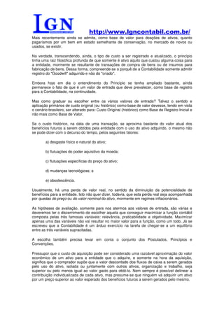http://www.lgncontabil.com.br/
Mais recentemente ainda se admite, como base de valor para doações de ativos, quanto
pagaríamos por um bem em estado semelhante de conservação, no mercado de novos ou
usados, se existir.

Na verdade, transcendendo, ainda, o tipo de custo a ser registrado e atualizado, o princípio
tinha uma raiz filosófica profunda de que somente é ativo aquilo que custou alguma coisa para
a entidade, mormente se resultante de transações de compra de bens ou de insumos para
fabricação de bens. Dessa forma, compreende-se o porquê de a Contabilidade somente admitir
registro do "Goodwill" adquirido e não do "criado".

Embora hoje em dia o entendimento do Princípio se tenha ampliado bastante, ainda
permanece o fato de que é um valor de entrada que deve prevalecer, como base de registro
para a Contabilidade, na continuidade.

Mas como graduar ou escolher entre os vários valores de entrada? Talvez o sentido e
aplicação primários de custo original (ou histórico) como base de valor devesse, tendo em vista
o cenário brasileiro, ser alterado para: Custo Original (histórico) como Base de Registro Inicial e
não mais como Base de Valor.

Se o custo histórico, na data de uma transação, se aproxima bastante do valor atual dos
benefícios futuros a serem obtidos pela entidade com o uso do ativo adquirido, o mesmo não
se pode dizer com o decurso do tempo, pelos seguintes fatores:

        a) desgaste físico e natural do ativo;

        b) flutuações do poder aquisitivo da moeda;

        c) flutuações específicas do preço do ativo;

        d) mudanças tecnológicas; e

        e) obsolescência.

Usualmente, há uma perda de valor real, no sentido da diminuição da potencialidade de
benefícios para a entidade. Isto não quer dizer, todavia, que esta perda real seja acompanhada
por quedas do preço ou do valor nominal do ativo, mormente em regimes inflacionários.

As hipóteses de avaliação, somente para nos atermos aos valores de entrada, são várias e
deveremos ter o discernimento de escolher aquela que conseguir maximizar a função contábil
composta pelas três famosas variáveis: relevância, praticabilidade e objetividade. Maximizar
apenas uma das variáveis não vai resultar no maior valor para a função, como um todo. Já se
escreveu que a Contabilidade é um árduo exercício na tarefa de chegar-se a um equilíbrio
entre as três variáveis supracitadas.

A escolha também precisa levar em conta o conjunto dos Postulados, Princípios e
Convenções.

Pressupor que o custo de aquisição pode ser considerado uma razoável aproximação do valor
econômico de um ativo para a entidade que o adquire, e somente na hora da aquisição,
significa que o comprador supõe que o valor descontado dos fluxos de caixa a serem gerados
pelo uso do ativo, isolada ou juntamente com outros ativos, organização e trabalho, seja
superior ou pelo menos igual ao valor gasto para obtê-lo. Nem sempre é possível delinear a
contribuição individualizada de cada ativo, mas presume-se que ninguém vá adquirir um ativo
por um preço superior ao valor esperado dos benefícios futuros a serem gerados pelo mesmo.
 
