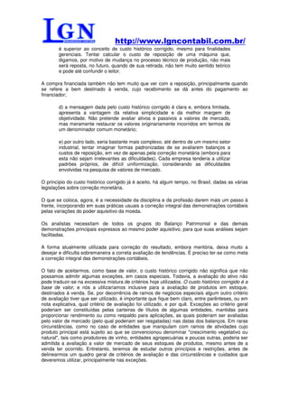 http://www.lgncontabil.com.br/
        é superior ao conceito de custo histórico corrigido, mesmo para finalidades
        gerenciais. Tentar calcular o custo de reposição de uma máquina que,
        digamos, por motivo de mudança no processo técnico de produção, não mais
        será reposta, no futuro, quando de sua retirada, não tem muito sentido teórico
        e pode até confundir o leitor.

A compra financiada também não tem muito que ver com a reposição, principalmente quando
se refere a bem destinado à venda, cujo recebimento se dá antes do pagamento ao
financiador;

        d) a mensagem dada pelo custo histórico corrigido é clara e, embora limitada,
        apresenta a vantagem da relativa simplicidade e da melhor margem de
        objetividade. Não pretende avaliar ativos e passivos a valores de mercado,
        mas meramente restaurar os valores originariamente incorridos em termos de
        um denominador comum monetário;

        e) por outro lado, seria bastante mais complexo, até dentro de um mesmo setor
        industrial, tentar imaginar formas padronizadas de se avaliarem balanços a
        custos de reposição, em vez de apenas pela correção monetária (embora para
        esta não sejam irrelevantes as dificuldades). Cada empresa tenderia a utilizar
        padrões próprios, de difícil uniformização, considerando as dificuldades
        envolvidas na pesquisa de valores de mercado.

O princípio do custo histórico corrigido já é aceito, há algum tempo, no Brasil, dadas as várias
legislações sobre correção monetária.

O que se coloca, agora, é a necessidade da disciplina e da profissão darem mais um passo à
frente, incorporando em suas práticas usuais a correção integral das demonstrações contábeis
pelas variações do poder aquisitivo da moeda.

Os analistas necessitam de todos os grupos do Balanço Patrimonial e das demais
demonstrações principais expressos ao mesmo poder aquisitivo, para que suas análises sejam
facilitadas.

A forma atualmente utilizada para correção do resultado, embora meritória, deixa muito a
desejar e dificulta sobremaneira a correta avaliação de tendências. É preciso ter-se como meta
a correção integral das demonstrações contábeis.

O fato de aceitarmos, como base de valor, o custo histórico corrigido não significa que não
possamos admitir algumas exceções, em casos especiais. Todavia, a avaliação do ativo não
pode traduzir-se na excessiva mistura de critérios hoje utilizados. O custo histórico corrigido é a
base de valor, e nós a utilizaríamos inclusive para a avaliação de produtos em estoque,
destinados à venda. Se, por decorrência de ramos de negócios especiais algum outro critério
de avaliação tiver que ser utilizado, é importante que fique bem claro, entre parênteses, ou em
nota explicativa, qual critério de avaliação foi utilizado, e por quê. Exceções ao critério geral
poderiam ser constituídas pelas carteiras de títulos de algumas entidades, mantidas para
proporcionar rendimento ou como respaldo para aplicações, as quais poderiam ser avaliadas
pelo valor de mercado (pelo qual poderiam ser resgatadas) nas datas dos balanços. Em raras
circunstâncias, como no caso de entidades que manipulam com ramos de atividades cujo
produto principal está sujeito ao que se convencionou denominar "crescimento vegetativo ou
natural", tais como produtores de vinho, entidades agropecuárias e poucas outras, poderia ser
admitida a avaliação a valor de mercado de seus estoques de produtos, mesmo antes de a
venda ter ocorrido. Entretanto, teremos de estudar outros princípios e restrições, antes de
delinearmos um quadro geral de critérios de avaliação e das circunstâncias e cuidados que
deveremos utilizar, principalmente nas exceções.
 
