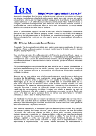 http://www.lgncontabil.com.br/
A excessiva liberalidade de critérios de avaliação tem-se infelizmente, constituído em fonte de
não poucas manipulações, dificultando sobremaneira aquilo que mais interessa ao usuário,
principalmente externo, da informação contábil, precipuamente às entidades de capital aberto,
a saber: admitindo-se um critério tecnicamente razoável, talvez até não o melhor em todas as
situações, poder realizar comparações, pelo menos ao nível do mesmo ramo de atividade. A
multiplicidade de critérios comerciais, legais e fiscais tem convulsionado os vários setores,
gerando dificuldades acentuadas para os analistas.

Assim, o custo histórico corrigido é a base de valor para relatórios financeiros e contábeis de
divulgação para o mercado. Deve-se ressaltar, todavia, que na impossibilidade de recuperação
de parte ou do todo desse custo, a devida baixa por provisionamento deverá ser procedida.
Nenhum ativo pode ficar registrado por valor superior ao de sua recuperação por alienação ou
utilização.

3.5.2 - O Princípio do Denominador Comum Monetário

Enunciado: "As demonstrações contábeis, sem prejuízo dos registros detalhados de natureza
qualitativa e física, serão expressas em termos de moeda nacional do poder aquisitivo da data
do último Balanço Patrimonial..."

Esse princípio expressa a dimensão essencialmente financeira (a palavra utilizada - agora - no
sentido de avaliação monetária) da Contabilidade, na necessidade que esta disciplina sente de
homogeneizar, para o usuário das demonstrações contábeis, ativos e obrigações de naturezas
tão diferenciadas entre si, pelo denominador comum monetário, que é sua avaliação em moeda
corrente do País.

É a qualidade agregativa da Contabilidade que, sem deixar de dar as devidas considerações às
qualidades essenciais específicas de ativos e passivos como geradores de fluxos futuros de
caixa, ainda consegue adicionar e homogeneizar tais elementos diferenciados através da
avaliação monetária.

Notamos que em suas origens, esse princípio era simplesmente entendido quanto à dimensão
financeira da Contabilidade, nada explicitando, talvez pelas condições de estabilidade
financeira dos cenários onde se desenvolveu, com relação à uniformidade do padrão de
mensuração, que é a moeda de cada país. Um padrão, para ser considerado como tal, não
pode sofrer variações em sua essência. Dessa forma, a moeda corrente, no Brasil, não pode
ser considerada um padrão de mensuração afiançável, a não ser no exato momento de cada
transação. Para que o usuário da informação contábil possa auferir todas as nuanças e
fragrâncias das demonstrações contábeis, inclusive com relação a aspectos de valor de
mercado, é necessário voltar a ter um padrão constante de mensuração monetária. Escolhe-se,
assim, uma data-base para expressar todas as contas das demonstrações contábeis
publicadas, a saber, a data do Balanço Patrimonial.

Em moeda da mesma data deveriam estar expressas as demonstrações do exercício anterior.
Por outro lado, para efeito de maior facilidade na avaliação de tendências, deveria ser exigida a
publicação das demonstrações contábeis de vários dos últimos exercícios e não apenas de
dois, como determina a legislação comercial.

Para efeito de interpretação, a homogeneização das demonstrações contábeis de publicação,
não apenas avaliadas em moeda nacional, mas de poder aquisitivo da data do Balanço
Patrimonial, não implica que relações de débito e crédito, assim corrigidas contabilmente,
obriguem as partes a resgatá-las em valores corrigidos, a não ser que haja alguma cláusula
expressa de correção dos relacionamentos de débito e crédito. Por isso deverá ser dado
destaque especial às contas que expressam valores monetários na data do Balanço
Patrimonial final, tais como: contas a receber e a pagar, além de disponibilidades e títulos
equivalentes e disponibilidades. Tais contas, mesmo derivantes de financiamentos e
 