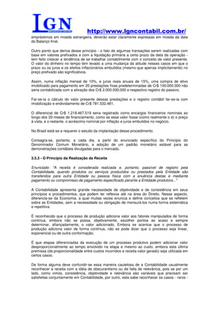http://www.lgncontabil.com.br/
empréstimos em moeda estrangeira, deverão estar claramente expressas em moeda da data
do Balanço final.

Outro ponto que deriva desse princípio - o fato de algumas transações serem realizadas com
base em valores prefixados e com a liquidação primária a certo prazo da data da operação -
tem feito crescer a tendência de se trabalhar contabilmente com o conceito de valor presente.
O valor do dinheiro no tempo tem levado a uma mudança da atitude nesses casos em que o
prazo ou os juros e os efeitos inflacionários embutidos (mesmo que apenas implicitamente) no
preço prefixado são significativos.

Assim, numa inflação mensal de 10%, e juros reais anuais de 15%, uma compra de ativo
imobilizado para pagamento em 20 prestações fixas predeterminadas de Cr$ 100.000.000 não
seria contabilizada com a ativação dos Cr$ 2.000.000.000 e respectivo registro do passivo.

Far-se-ia o cálculo do valor presente dessas prestações e o registro contábil far-se-ia com
imobilização e endividamento de Cr$ 781.532.481.

O diferencial de Cr$ 1.218.467.519 seria registrado como encargos financeiros nominais ao
longo dos 20 meses de financiamento, como se esse valor fosse (como realmente o é) o preço
à vista, e o restante, o acréscimo nominal por inflação e juros embutidos no negócio.

No Brasil está-se a requerer o estudo da implantação desse procedimento.

Consagra-se, portanto, a cada dia, a partir do enunciado específico do Princípio do
Denominador Comum Monetário, a adoção de um padrão monetário estável para as
demonstrações contábeis divulgadas para o mercado.

3.5.3 - O Princípio da Realização da Receita

Enunciado: "A receita é considerada realizada e, portanto, passível de registro pela
Contabilidade, quando produtos ou serviços produzidos ou prestados pela Entidade são
transferidos para outra Entidade ou pessoa física com a anuência destas e mediante
pagamento ou compromisso de pagamento especificado perante a Entidade produtora..."

A Contabilidade apresenta grande necessidade de objetividade e de consistência em seus
princípios e procedimentos, que podem ter reflexos até na área do Direito. Nesse aspecto,
diferencia-se da Economia, a qual muitas vezes enuncia e define conceitos que se refletem
sobre as Entidades, sem a necessidade ou obrigação de mensurá-los numa forma sistemática
e repetitiva.

É reconhecido que o processo de produção adiciona valor aos fatores manipulados de forma
contínua, embora não se possa, objetivamente, escolher pontos ao acaso e sempre
determinar, afiançadamente, o valor adicionado. Embora se acentue que o processo de
produção adiciona valor de forma contínua, não se pode dizer que o processo seja linear,
exponencial ou de outra conformação.

É que etapas diferenciadas da execução de um processo produtivo podem adicionar valor
desproporcionalmente ao tempo envolvido na etapa e mesmo ao custo, embora esta última
premissa (da proporcionalidade entre custos incorridos e receita-valor gerado) seja utilizada em
certos casos.

De forma alguma deve confundir-se essa maneira cautelosa de a Contabilidade usualmente
reconhecer a receita com a idéia de obscurantismo ou de falta de relevância, pois se por um
lado, como vimos, consistência, objetividade e relevância são variáveis que precisam ser
satisfeitas conjuntamente em Contabilidade, por outro, esta sabe reconhecer os casos - raros -
 
