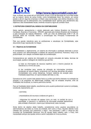 http://www.lgncontabil.com.br/
Hoje, no Brasil, isso existe até um certo ponto, já que o Livro de Apuração do Lucro Real acaba
por se traduzir, dentro de certos limites, numa contabilidade fiscal. No entanto, em outros
países e até em algumas empresas no Brasil, essa escrituração, para efeitos tributários, é tão
desmembrada que há efetivamente uma "contabilidade fiscal" apenas para atendimento dos
objetivos e das necessidades fiscais, existindo inclusive a figura do contador fiscal.

3. ESTRUTURA CONCEITUAL BÁSICA DA CONTABILIDADE

Neste capítulo, apresentamos o estudo elaborado pelo Instituto Brasileiro de Pesquisas
Contábeis, Atuariais e Financeiras - IPECAFI, aprovado pelo Instituto Brasileiro de Contadores
e pela Comissão de Valores Mobiliários - CVM, por meio da Deliberação CVM nº 29, de
05.02.86 (DOU de 13.02.86) relativo à conceituação dos Princípios Fundamentais de
Contabilidade.

Pela sua grande relevância para os profissionais e estudiosos da Contabilidade, este
documento é aqui reproduzido na íntegra.

3.1 - Objetivos da Contabilidade

A Contabilidade é, objetivamente, um sistema de informação e avaliação destinado a prover
seus usuários com demonstrações e análises de natureza econômica, financeira, física e de
produtividade, com relação à entidade objeto de contabilização.

Compreende-se por sistema de informação um conjunto articulado de dados, técnicas de
acumulação, ajustes e editagens de relatórios que permite:

        a) tratar as informações de natureza repetitiva com o máximo possível de
        relevância e o mínimo de custo;

        b) dar condições para, através da utilização de informações primárias
        constantes do arquivo básico, juntamente com técnicas derivantes da própria
        Contabilidade e/ou outras disciplinas, fornecer relatórios de exceção para
        finalidades específicas, em oportunidades definidas ou não.

Conceitua-se como usuário toda pessoa física ou jurídica que tenha interesse na avaliação da
situação e do progresso de determinada entidade, seja tal entidade empresa, ente de
finalidades não lucrativas, ou mesmo patrimônio familiar.

Para as finalidades deste trabalho, escolhemos como usuário preferencial o externo à entidade,
constituído, basicamente, por:

        - acionistas;

        - emprestadores de recursos e credores em geral; e

        - integrantes do mercado de capitais como um todo, no sentido de que a
        quantidade, a natureza e a relevância da informação prestada abertamente
        pela entidade influenciem, mesmo que indiretamente, esse mercado.

Ainda dentro do objetivo deste trabalho, consideramos como usuários secundários os
administradores (de todos os níveis) da entidade, bem como o Fisco. Aqueles obterão muita
utilidade dos conceitos que trataremos a seguir, mas precisarão ir além e utilizar-se dos
conceitos de Contabilidade Gerencial, fora do escopo deste trabalho; este, o Fisco, terá
necessidade sempre dos ajustes vários a serem realizados em livros auxiliares.
 
