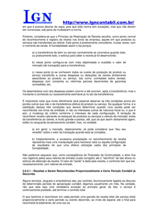http://www.lgncontabil.com.br/
em que é preciso desviar da regra, pois que toda norma tem exceções, mas que não devem
ser numerosas, sob pena de invalidarem a norma.

Portanto, considera-se que o Princípio da Realização da Receita escolhe, como ponto normal
de reconhecimento e registro da receita nos livros da empresa, aquele em que produtos ou
serviços são transferidos ao cliente. Este ponto é praticamente coincidente, muitas vezes, com
o momento da venda. A Contabilidade assim o faz porque:

        a) a transferência do bem ou serviço normalmente se concretiza quando todo,
        ou praticamente todo, o esforço para obter a receita já foi desenvolvido;

        b) nesse ponto configura-se com mais objetividade e exatidão o valor de
        mercado (de transação) para a transferência;

        c) nesse ponto já se conhecem todos os custos de produção do produto ou
        serviço transferido e outras despesas ou deduções da receita diretamente
        associáveis ao produto ou serviço, tais como: comissões sobre vendas,
        despesas com consertos ou reformas parciais decorrentes de garantias
        concedidas, etc.

Os desembolsos com tais despesas podem ocorrer e até ocorrem, após a transferência, mas o
montante é conhecido ou razoavelmente estimável já no ato da transferência.

É importante notar que muito dificilmente será possível observar as três condições acima em
pontos outros que não o da transferência efetiva do produto ou serviço. De qualquer forma, é a
satisfação dessas três condições que deverá determinar quando uma receita pode ser
reconhecida nos livros da entidade, e não os interesses outros de natureza fiscal ou, o que é
pior, a mudança do critério conforme o interesse de cada configuração. A tentação de
reconhecer receita valorando os estoques de produtos ou serviços a valores de mercado, antes
da transferência ao cliente, é muito grande e parece, até, que os que assim afoitamente agem,
estão na vanguarda do pensamento contábil, mas, na verdade:

        a) em geral, o mercado, objetivamente, só pode considerar que "deu seu
        veredito" sobre o valor da transação quando esta se completa;

        b) freqüentemente, a excessiva precipitação no reconhecimento da receita
        representa mais uma manipulação para favorecer esta ou aquela configuração
        de resultados do que uma efetiva utilização sadia dos princípios de
        Contabilidade.

Não podemos esquecer que, como conseqüência do Postulado da Continuidade, o ativo fica
nos registros pelos seus valores de entrada (custo corrigido) até o "sacrifício" de tais ativos no
esforço de obtenção da receita. O valor de "saída" é dado pela receita; o confronto tem que ser,
necessariamente, com valores de entrada.

3.5.3.1 - Receitas a Serem Reconhecidas Proporcionalmente a Certo Período Contábil já
Decorrido

Alguns serviços, aluguéis e empréstimos são, por contrato, biunivocamente ligados ao decurso
de determinado período de apropriação contábil, digamos usualmente um mês. Na verdade,
não que esta seja uma verdadeira exceção ao princípio geral; de fato, o serviço é
continuamente prestado, até terminar o contrato total.

O que fazemos é reconhecer em cada período uma parcela da receita total (do serviço total)
proporcionalmente a certo período ou evento decorrido, ao invés de esperar até o final para
reconhecê-la totalmente, de uma vez só.
 