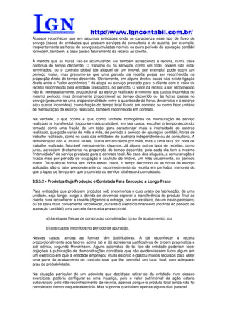 http://www.lgncontabil.com.br/
Acresce reconhecer que em algumas entidades onde se caracteriza esse tipo de fluxo de
serviço (casos de entidades que prestam serviços de consultoria e de autoria, por exemplo)
freqüentemente as horas de serviço acumuladas no mês ou outro período de apuração contábil
fornecem, também, a base para o faturamento da receita ao cliente.

À medida que as horas vão-se acumulando, vai também acrescendo a receita, numa base
contínua de tempo decorrido. O trabalho ou os serviços, como um todo, podem não estar
terminados, ou o contrato global (de aluguel de um imóvel, por exemplo) pode cobrir um
período maior, mas presume-se que uma parcela da receita possa ser reconhecida na
proporção direta do tempo decorrido. Obviamente, em alguns destes casos não existe ligação
direta entre o "valor econômico " da etapa ou serviço prestado para o cliente com o valor da
receita reconhecida pela entidade prestadora, no período. O valor da receita a ser reconhecido
não é, necessariamente, proporcional ao esforço realizado e mesmo aos custos incorridos no
mesmo período, mas diretamente proporcional ao tempo decorrido ou às horas gastas no
serviço (presume-se uma proporcionalidade entre a quantidade de horas decorridas e o esforço
e/ou custos incorridos), como fração do tempo total fixado em contrato ou como fator unitário
de mensuração de esforço realizado, também reconhecido em contrato.

Na verdade, o que ocorre é que, como unidade homogênea de mensuração do serviço
realizado (e transferido), julgou-se mais praticável, em tais casos, escolher o tempo decorrido,
tomado como uma fração de um todo, para caracterizar mais a intensidade do esforço
realizado, que pode variar de mês a mês, de período a período de apuração contábil, horas de
trabalho realizado, como no caso das entidades de auditoria independente ou de consultoria. A
remuneração não é, muitas vezes, fixada em cruzeiros por mês, mas a uma taxa por hora de
trabalho realizado, faturável mensalmente, digamos. Já alguns outros tipos de receitas, como
juros, acrescem diretamente na proporção do tempo decorrido, pois cada dia tem a mesma
"intensidade" de serviço prestado para o contrato total. No caso dos aluguéis, a remuneração é
fixada mais por período de ocupação e usufruto do imóvel, um mês usualmente, ou período
maior. De qualquer forma, em todos esses casos, o tempo decorrido ou as horas de esforço
aplicadas são o fator preponderante do reconhecimento da receita em períodos menores do
que o lapso de tempo em que o contrato ou serviço total estará completado.

3.5.3.2 - Produtos Cuja Produção é Contatada Para Execução a Longo Prazo

Para entidades que produzem produtos sob encomenda e cujo prazo de fabricação, de uma
unidade, seja longo, surge a dúvida se devemos esperar a transferência do produto final ao
cliente para reconhecer a receita (digamos a entrega, por um estaleiro, de um navio petroleiro)
ou se seria mais conveniente reconhecer, durante o exercício financeiro (no final do período de
apuração contábil) uma parcela da receita proporcional:

        a) às etapas físicas de construção completadas (grau de acabamento); ou

        b) aos custos incorridos no período de apuração.

Nesses casos, ambas as formas têm justificativas. A de reconhecer a receita
proporcionalmente aos fatores acima (a) e (b) apresenta justificativas de ordem pragmática e
até teórica, segundo Hendriksen. Alguns acionistas de tal tipo de entidade poderiam tecer
objeções à publicação de demonstrações contábeis que não evidenciassem lucro algum em
um exercício em que a entidade empregou muito esforço e gastou muitos recursos para obter
uma parte do acabamento do contrato total que lhe permitirá um lucro final, com adequado
grau de probabilidade.

Na situação particular de um acionista que decidisse retirar-se da entidade num desses
exercícios, poderia configurar-se uma injustiça, pois o valor patrimonial da ação estaria
subavaliado pelo não-reconhecimento de receita, apenas porque o produto total ainda não foi
completado dentro daquele exercício. Mas suponha que faltem apenas alguns dias para tal...
 