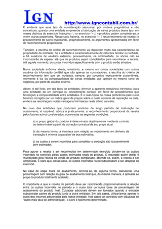 http://www.lgncontabil.com.br/
É evidente que esse tipo de consideração atenua-se, por motivos pragmáticos e não
conceituais, quando uma entidade empreende a fabricação de vários produtos desse tipo, em
meses distintos do exercício financeiro i ; no exercício i + j, n produtos podem completar-se, e
m em outros posteriores. Nesse caso haveria, no exercício i + j, reconhecimento de receita (e
provavelmente de lucro) invalidando, pragmaticamente, os argumentos apresentados em favor
do reconhecimento proporcional.

Também, a escolha do critério de reconhecimento vai depender muito das características de
propriedade da entidade. Se a entidade é caracteristicamente de natureza familiar ou fechada,
e há ausência de usuários externos, provavelmente, na continuidade, os sócios não se
incomodarão de esperar até que os produtos sejam completados para reconhecer a receita.
Até aquele momento, os custos incorridos especificamente com o produto serão ativados.

Numa sociedade anônima aberta, entretanto, e mesmo em outras sociedades com outros
usuários da informação contábil que não apenas os controladores, a escolha do critério de
reconhecimento tem que ser norteada, sempre, por conceitos teoricamente sustentáveis,
mormente à luz da comparabilidade de várias entidades que operam no mesmo ramo de
negócios, por parte do usuário externo.

Assim, é até lícito, em tais tipos de entidades, diminuir a aparente relevância intrínseca (para
uma entidade) de um princípio ou procedimento contábil em favor de procedimentos que
favoreçam a comparabilidade entre entidades. É o caso típico de nossa preferência pelo custo
histórico corrigido por um índice geral de preços sobre o custo corrente de reposição na data,
embora se reconheçam muitas vantagens intrínsecas neste último conceito.

No caso das entidades que produzem produtos de longo período de maturação ou
acabamento, é razoável, teórica e praticamente, o reconhecimento proporcional da receita
pelos fatores acima considerados, observadas as seguintes condições:

        a) o preço global do produto é determinado objetivamente mediante contrato
        ou determinável a partir da correção contratual de seu preço atual;

        b) da mesma forma, a incerteza com relação ao recebimento em dinheiro da
        transação é mínima ou passível de boa estimativa;

        c) os custos a serem incorridos para completar a produção são razoavelmente
        bem estimados.

Para apurar a receita a ser reconhecida em determinado exercício dividem-se os custos
incorridos no exercício pelos custos estimados totais do produto. O resultado assim obtido é
multiplicado pela receita de venda do produto completado, obtendo-se, assim, a receita a ser
apropriada. É claro que, nesse caso, os custos incorridos no período passam a ser despesa do
exercício.

No caso de etapa física de acabamento, termina-se, de alguma forma, calculando uma
porcentagem com relação ao grau de acabamento total que, da mesma maneira, é aplicada ao
preço do produto totalmente acabado.

O importante é que a receita do período deve ser reconhecida proporcionalmente à relação
entre os custos incorridos no período e o custo total ou numa base de porcentagem de
acabamento do produto final. Cuidados adicionais devem ser tomados quando a entidade
subcontratar partes do produto junto a outra entidade. Em tais casos, utilizaríamos apenas o
custo dos insumos adicionados pela nossa entidade. Nos casos de contratos com cláusulas de
"custo mais taxa de administração", o lucro é facilmente determinado.
 