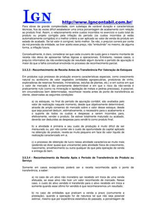 http://www.lgncontabil.com.br/
Para obras de grande complexidade, com subetapa de variável duração e características
técnicas, fica às vezes difícil estabelecer uma única porcentagem de acabamento com relação
ao produto final. Assim, o relacionamento entre custos incorridos no exercício e custo total do
produto ou projeto corrigido pela inflação do período (os custos incorridos já estão
automaticamente corrigidos) é o melhor critério a ser aplicado ao valor de venda do produto em
estado de acabado. Se tal valor é corrigível, tanto melhor. Se não, o prejuízo correrá por conta
da má previsão da entidade, se tiver aceito esse preço, não "embutindo" no mesmo, de alguma
forma, a inflação futura.

Conceitualmente, é claro, considerar-se que cada cruzeiro de custo gera o mesmo montante de
receita não deixa de apresentar falhas lógicas e operacionais. Entretanto, nesses casos, o
prejuízo informativo da não-evidenciação de resultado algum durante o período de apuração é
maior do que a falha conceitual envolvida no processo de reconhecimento parcial.

3.5.3.3 - Reconhecimento de Receita Antes da Transferência Por Valoração de Estoques

Em produtos cujo processo de produção encerra características especiais, como crescimento
natural ou acréscimo de valor vegetativo (entidades agropecuárias, produtoras de vinho,
exploradoras de reservas florestais, mineradoras, estufas de plantas, etc.) e em outros em que
o valor de mercado é tão prontamente determinável e em que o risco da não-venda é
praticamente nulo (como na mineração e lapidação de metais e pedras preciosas), é possível,
em circunstâncias bem determinadas, reconhecer receita antes do ponto de transferência ao
cliente, observadas as seguintes condições:

        a) os estoques, no final do período de apuração contábil, são avaliados pelo
        valor de realização naquele momento, desde que objetivamente determinável,
        através de amplo consenso do mercado sobre o valor desse estoque, desde
        que seja possível deduzir, estimativamente, o necessário para o acabamento e
        o suporte de todos os custos e despesas a serem incorridos para,
        efetivamente, vender o produto. Se estiver totalmente maturado ou acabado,
        deverão ser deduzidas as despesas para vendê-lo como produto final;

        b) a atividade é primária e seu custo de produção é muito difícil de ser
        mensurado ou, por não conter ele o custo de oportunidade do capital aplicado
        na obtenção do produto, revela-se muito pequeno em face do valor líquido de
        realização caracterizado em a;

        c) o processo de obtenção de lucro nessa atividade caracteriza-se muito mais
        (podendo-se dizer quase que unicamente) pela atividade física de crescimento,
        nascimento, envelhecimento ou outra qualquer do que pela operação de venda
        e entrega do bem.

3.5.3.4 - Reconhecimento da Receita Após o Período de Transferência do Produto ou
Serviço

Somente em casos excepcionais poderá ser a receita reconhecida após o ponto de
transferência, a saber:

        a) no caso de um ativo não monetário ser recebido em troca de uma venda
        efetuada, se esse ativo não tiver um valor reconhecido de mercado. Nesse
        caso, o custo do ativo vendido é transferido para o ativo recebido em troca e
        somente quando esse último for vendido é que reconheceremos um resultado;

        b) no caso de entidades que praticam a venda a prazo (comumente a
        prestação), quando a operação for de natureza tal que não seja possível
        estimar, mesmo que por experiência estatística do passado, a porcentagem de
 