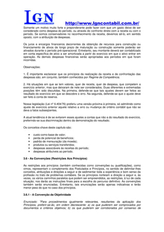 http://www.lgncontabil.com.br/
Somente um motivo muito forte e preponderante pode fazer com que um gasto deixe de ser
considerado como despesa do período, ou através do confronto direto com a receita ou com o
período. Se somos conservadores no reconhecimento da receita, devemos sê-lo, em sentido
oposto, com a atribuição de despesas.

Os juros e encargos financeiros decorrentes da obtenção de recursos para construção ou
financiamento de ativos de longo prazo de maturação ou construção somente poderão ser
ativados durante o período pré-operacional. Entretanto, seu montante deverá ser contabilizado
em conta específica de ativo a ser amortizada a partir do exercício em que o ativo entrar em
operação. As demais despesas financeiras serão apropriadas aos períodos em que foram
incorridas.

Observações:

1. É importante esclarecer que os princípios da realização da receita e de confrontação das
despesas são, em conjunto, também conhecidos por Regime de Competência.

2. Há situações em que se tem valores, quer de receita, quer de despesa, que competem a
exercício anterior, mas que deixaram de nele ser considerados. Duas diferentes e extremadas
posições têm sido discutidas. Na primeira, defende-se que tais ajustes devem ser feitos ao
resultado do exercício em que se descobre o erro. Na segunda, defende-se que o ajuste deve
ser feito à conta de reserva.

Nossa legislação (Lei nº 6.404/76) preferiu uma versão próxima à primeira, só admitindo como
ajuste de exercício anterior aquele relativo a erro ou mudança de critério contábil que não se
deva a fatos subseqüentes.

A atual tendência é de se evitarem esses ajustes a contas que não a do resultado do exercício,
preferindo-se sua discriminação dentro da demonstração do resultado.

Os conceitos-chave deste capítulo são:

   •   custo como base de valor;
   •   perda de potencial de benefícios;
   •   padrão de mensuração (da moeda);
   •   produtos ou serviços transferidos;
   •   despesas associáveis às receitas do período;
   •   despesas atribuíveis ao período.

3.6 - As Convenções (Restrições Aos Princípios)

As restrições aos princípios (também conhecidas como convenções ou qualificações), como
vimos, representam o complemento dos Postulados e Princípios, no sentido de delimitar-lhes
conceitos, atribuições e direções a seguir e de sedimentar toda a experiência e bom senso da
profissão no trato de problemas contábeis. Se os princípios norteiam a direção a seguir e, às
vezes, os vários caminhos paralelos que podem ser empreendidos, as restrições, à luz de cada
situação, nos darão as instruções finais para a escolha do percurso definitivo. As convenções
também serão enunciadas. Entretanto, tais enunciações serão apenas indicativas e terão
menor peso do que no caso dos princípios.

3.6.1 - A Convenção da Objetividade

Enunciado: "Para procedimentos igualmente relevantes, resultantes da aplicação dos
Princípios, preferir-se-ão, em ordem decrescente: a) os que puderem ser comprovados por
documentos e critérios objetivos; b) os que puderem ser corroborados por consenso de
 