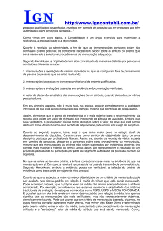 http://www.lgncontabil.com.br/
pessoas qualificadas da profissão, reunidas em comitês de pesquisa ou em entidades que têm
autoridades sobre princípios contábeis..."

Como vimos em outro tópico, a Contabilidade é um árduo exercício para maximizar a
relevância, a praticabilidade e a objetividade.

Quanto à restrição da objetividade, a fim de que as demonstrações contábeis sejam tão
confiáveis quanto possível, os contadores necessitam decidir sobre o atributo ou evento que
será mensurado e selecionar procedimentos de mensuração adequados.

Segundo Hendriksen, a objetividade tem sido conceituada de maneiras distintas por pessoas e
contadores diferentes a saber:

1. mensurações e avaliações de caráter impessoal ou que se configuram fora do pensamento
da pessoa ou pessoas que as estão realizando;

2. mensurações baseadas no consenso profissional de experts qualificados;

3. mensurações e avaliações baseadas em evidência e documentação verificável;

4. valor da dispersão estatística das mensurações de um atributo, quando efetuadas por vários
pesquisadores.

Em seu primeiro aspecto, não é muito fácil, na prática, separar completamente a qualidade
intrínseca do que está sendo mensurado das crenças, mesmo que científicas do pesquisador.

Assim, afirmamos que o ponto de transferência é o mais objetivo para o reconhecimento da
receita, pois existe um valor de mercado que independe da pessoa do avaliador. Embora isto
seja verdadeiro, o pesquisador precisa tomar decisões sobre o valor do ativo que está sendo
dado em troca. Assim mesmo esse sentido de objetividade pode conter em si algo de subjetivo.

Quanto ao segundo aspecto, talvez seja o que tenha maior peso no estágio atual de
desenvolvimento da disciplina. Caracteriza-se como sentido de objetividade típico de uma
disciplina praticada por profissionais liberais. Assim, se, através da reunião de vários experts
em comitês de pesquisa, chegar-se a consenso sobre certo procedimento ou mensuração,
mesmo que tais mensurações ou critérios não sejam suportados por evidências objetivas (no
sentido mais material e restrito do termo), ainda assim, por representarem o resultado de um
processo psicossocial de percepção por parte de segmento autorizado da profissão, tornam-se
objetivos.

No que se refere ao terceiro critério, a ênfase consubstancia-se mais na evidência do que na
mensuração em si. De novo, a receita é reconhecida na base da transferência como evidência.
Segundo Hendriksen, embora a evidência possa ser verificável, a seleção do critério de
evidência como base pode ser objeto de viés pessoal.

Quanto ao quarto aspecto, a maior ou menor objetividade de um critério de mensuração pode
ser avaliada pelo desvio-padrão em relação à média do tributo que está sendo mensurado.
Pode acontecer, todavia, que o próprio valor da média não retrate adequadamente o atributo
considerado. Por exemplo, consideremos que estamos avaliando a objetividade dos critérios
tradicionais de avaliação de estoques conhecidos como PEPS, UEPS e MÉDIA PONDERADA.
É possível que um dos três revele um menor desvio-padrão com relação à média. Isto apenas
significa que as mensurações são mais verificáveis, mas não necessariamente objetivas,
cientificamente falando. Pode até ocorrer que um critério de mensuração baseado, digamos, no
custo histórico corrigido apresente maior desvio, mas menor viés. Esse último é determinado
pelo desvio relativo entre o valor da média, caracterizado pelo procedimento de mensuração
utilizado e o "verdadeiro" valor de média do atributo que está sendo mensurado. Como,
 