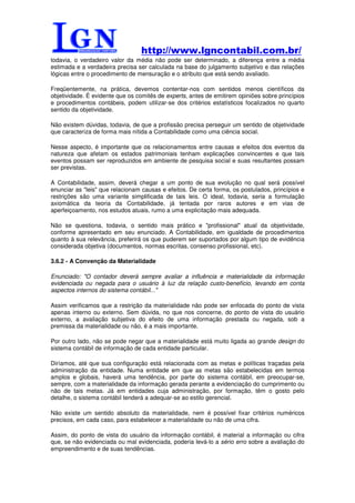 http://www.lgncontabil.com.br/
todavia, o verdadeiro valor da média não pode ser determinado, a diferença entre a média
estimada e a verdadeira precisa ser calculada na base do julgamento subjetivo e das relações
lógicas entre o procedimento de mensuração e o atributo que está sendo avaliado.

Freqüentemente, na prática, devemos contentar-nos com sentidos menos científicos da
objetividade. É evidente que os comitês de experts, antes de emitirem opiniões sobre princípios
e procedimentos contábeis, podem utilizar-se dos critérios estatísticos focalizados no quarto
sentido da objetividade.

Não existem dúvidas, todavia, de que a profissão precisa perseguir um sentido de objetividade
que caracteriza de forma mais nítida a Contabilidade como uma ciência social.

Nesse aspecto, é importante que os relacionamentos entre causas e efeitos dos eventos da
natureza que afetam os estados patrimoniais tenham explicações convincentes e que tais
eventos possam ser reproduzidos em ambiente de pesquisa social e suas resultantes possam
ser previstas.

A Contabilidade, assim, deverá chegar a um ponto de sua evolução no qual será possível
enunciar as "leis" que relacionam causas e efeitos. De certa forma, os postulados, princípios e
restrições são uma variante simplificada de tais leis. O ideal, todavia, seria a formulação
axiomática da teoria da Contabilidade, já tentada por raros autores e em vias de
aperfeiçoamento, nos estudos atuais, rumo a uma explicitação mais adequada.

Não se questiona, todavia, o sentido mais prático e "profissional" atual da objetividade,
conforme apresentado em seu enunciado. A Contabilidade, em igualdade de procedimentos
quanto à sua relevância, preferirá os que puderem ser suportados por algum tipo de evidência
considerada objetiva (documentos, normas escritas, consenso profissional, etc).

3.6.2 - A Convenção da Materialidade

Enunciado: "O contador deverá sempre avaliar a influência e materialidade da informação
evidenciada ou negada para o usuário à luz da relação custo-benefício, levando em conta
aspectos internos do sistema contábil..."

Assim verificamos que a restrição da materialidade não pode ser enfocada do ponto de vista
apenas interno ou externo. Sem dúvida, no que nos concerne, do ponto de vista do usuário
externo, a avaliação subjetiva do efeito de uma informação prestada ou negada, sob a
premissa da materialidade ou não, é a mais importante.

Por outro lado, não se pode negar que a materialidade está muito ligada ao grande design do
sistema contábil de informação de cada entidade particular.

Diríamos, até que sua configuração está relacionada com as metas e políticas traçadas pela
administração da entidade. Numa entidade em que as metas são estabelecidas em termos
amplos e globais, haverá uma tendência, por parte do sistema contábil, em preocupar-se,
sempre, com a materialidade da informação gerada perante a evidenciação do cumprimento ou
não de tais metas. Já em entidades cuja administração, por formação, têm o gosto pelo
detalhe, o sistema contábil tenderá a adequar-se ao estilo gerencial.

Não existe um sentido absoluto da materialidade, nem é possível fixar critérios numéricos
precisos, em cada caso, para estabelecer a materialidade ou não de uma cifra.

Assim, do ponto de vista do usuário da informação contábil, é material a informação ou cifra
que, se não evidenciada ou mal evidenciada, poderia levá-lo a sério erro sobre a avaliação do
empreendimento e de suas tendências.
 