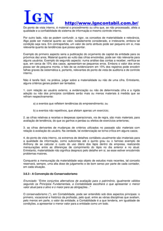 http://www.lgncontabil.com.br/
Do ponto de vista interno, é material o procedimento ou cifra que, se não processado, afeta a
qualidade e a confiabilidade do sistema de informação e mesmo controle interno.

Por outro lado, não se podem confundir, a rigor, os conceitos de materialidade e relevância.
Algo pode ser material quanto ao valor, isoladamente considerado, e irrelevante, embora tal
condição seja rara. Em contrapartida, um valor de certo atributo pode ser pequeno em si, mas
relevante quanto às tendências que possa apontar.

Exemplo do primeiro aspecto seria a publicação do orçamento de capital da entidade para os
próximos dez anos. Material quanto ao vulto das cifras envolvidas, pode ser não relevante para
alguns usuários. Exemplo do segundo aspecto: numa análise das contas a receber, verifica-se
que, em cerca de 15% dos casos, apresentam-se pequenos erros. Embora o valor dos erros
possa ser de pequena monta, o fato de se evidenciarem em 15% dos registros pode encobrir
falhas graves da sistemática e, portanto, relevantes do ponto de vista de auditoria e de controle
interno.

Não é tarefa fácil, na prática, julgar sobre a materialidade ou não de uma cifra. Entretanto,
alguns critérios gerais podem ser tentados:

1. com relação ao usuário externo, a evidenciação ou não de determinada cifra e a rígida
adoção ou não dos princípios contábeis serão mais ou menos materiais à medida que se
refiram respectivamente:

        a) a eventos que refletem tendências do empreendimento; ou

        b) a eventos não repetitivos, que afetam apenas um exercício;

2. as cifras relativas a receitas e despesas operacionais, via de regra, são mais materiais, para
avaliação de tendência, do que os ganhos e perdas ou efeitos de exercícios anteriores;

3. as cifras derivantes de mudanças de critérios utilizados no passado são materiais com
relação à avaliação do usuário. Na verdade, tal evidenciação se torna crítica em alguns casos;

4. do ponto de vista interno, os extremos de detalhes contábeis usualmente são imateriais para
a qualidade da informação, como subcontas até o quinto grau ou o famoso exemplo de
Anthony de se calcular o custo do uso diário dos lápis dentro da empresa, realizando
mensurações entre as diferenças de comprimento do lápis no dia anterior e no atual.
Entretanto, materialidade não significa desprezo pelo detalhe em si, se esse estiver encobrindo
problemas maiores.

Conquanto a mensuração da materialidade seja objeto de estudos mais recentes, tal conceito
reservará, sempre, uma alta dose de julgamento e de bom senso por parte de cada contador,
em cada situação.

3.6.3 - A Convenção do Conservadorismo

Enunciado: "Entre conjuntos alternativos de avaliação para o patrimônio, igualmente válidos
segundo os Princípios Fundamentais, a Contabilidade escolherá o que apresentar o menor
valor atual para o ativo e o maior para as obrigações..."

O conservadorismo (*), em Contabilidade, pode ser entendido sob dois aspectos principais: o
primeiro, vocacional e histórico da profissão, pelo qual, entre as várias disciplinas que avaliam,
pelo menos em parte, o valor da entidade, a Contabilidade é a que tenderia, em igualdade de
condições, a apresentar o menor valor para a entidade como um todo.
 