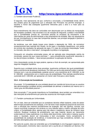 http://www.lgncontabil.com.br/
(*) Também denominado Prudência.

O segundo, mais operacional, de que, conforme o enunciado, a Contabilidade tende, dentro
dos amplos graus de julgamento que a utilização dos Princípios nos permite empregar, a
escolher a menor das avaliações igualmente relevantes para o ativo e a maior para as
obrigações.

Esse entendimento não deve ser confundido nem desvirtuado com os efeitos da manipulação
de resultados contábeis, mas encarado à luz da vocação de resguardo, cuidado e neutralidade
que a Contabilidade precisa ter, mormente perante os excessos de entusiasmo e de
valorizações por parte da administração e dos proprietários da entidade. Não nos esqueçamos
de que, principalmente no caso das companhias abertas, sua principal obrigação é perante o
mercado e os investidores.

As tentativas, que vêm desde longos anos (desde a depressão de 1929), de normatizar
excessivamente esta restrição têm levado, via de regra, a resultados desastrosos, com perda
de controle dos resultados da aplicação da regra. É o caso da conhecida interpretação "custo
ou mercado, dos dois o mais baixo", consagrada na prática e na legislação.

Conquanto em situações extremadas possa, até ser aplicada esta interpretação restrita da
convenção, parece-nos que nossa premissa "... para procedimentos igualmente relevantes à
luz dos princípios contábeis..." deva sempre prevalecer na aplicação da restrita.

Uma interpretação correta da regra poderia, apenas a título de exemplo, ser apresentada pela
seguinte indagação hipotética:

Suponha que a entidade tenha duas previsões, igualmente confiáveis (de igual probabilidade)
para a ocorrência de devedores insolváveis. Por tudo que tenha sido possível avaliar e calcular,
inclusive com o uso de probabilidade, poderão ocorrer: uma insolvência de $ 1.000.000, ou de
$ 1.300.000 - praticamente com o mesmo grau de probabilidade. Pela restrição escolheríamos
a previsão de $ 1.300.000, por apresentar um menor valor final para o ativo líquido.

3.6.4 - A Convenção da Consistência

Enunciado: "A Contabilidade de uma entidade deverá ser mantida de forma tal que os usuários
das demonstrações contábeis tenham possibilidade de delinear a tendência da mesma com o
menor grau de dificuldade possível..."

Esta convenção (**) de grande importância na Contabilidade, deve também ser entendida à luz
das restrições de entendimento por parte dos usuários da informação contábil.

(**) Também conhecida por Uniformidade.

Por um lado, deve ser entendido que os contadores deverão refletir bastante, antes de adotar
determinado procedimento de avaliação, a fim de haver maior seqüência possível de exercícios
com a utilização dos mesmos procedimentos de avaliação. Isto não significa, contudo, que
mesmo ocorrendo mudanças nos cenários ou uma reflexão sobre a melhor utilização de outro
critério, a Contabilidade deva, apenas para não alterar a seqüência, deixar de introduzir essa
melhoria. Qualquer mudança de procedimento, que seja material, deverá ser claramente
evidenciada em notas explicativas e os efeitos dela decorrentes, tanto sobre o balanço quanto
sobre o resultado, devem ser mensurados e bem enunciados. Como complemento à
possibilidade de avaliação de tendência, é fundamental que haja consistência, também, nos
períodos abrangidos pelas demonstrações.

Por parte do usuário, deve ser entendido que a Contabilidade é uma linguagem especial e que
nem todos podem, livremente, falar e escrever sem o auxílio de um intérprete (um técnico). Por
 