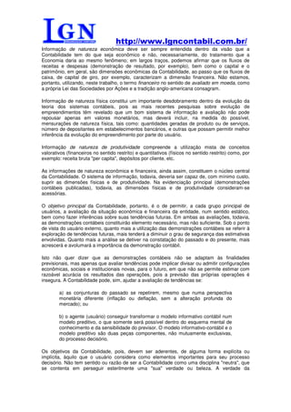 http://www.lgncontabil.com.br/
Informação de natureza econômica deve ser sempre entendida dentro da visão que a
Contabilidade tem do que seja econômico e não, necessariamente, do tratamento que a
Economia daria ao mesmo fenômeno; em largos traços, podemos afirmar que os fluxos de
receitas e despesas (demonstração de resultado, por exemplo), bem como o capital e o
patrimônio, em geral, são dimensões econômicas da Contabilidade, ao passo que os fluxos de
caixa, de capital de giro, por exemplo, caracterizam a dimensão financeira. Não estamos,
portanto, utilizando, neste trabalho, o termo financeiro no sentido de avaliado em moeda, como
a própria Lei das Sociedades por Ações e a tradição anglo-americana consagram.

Informação de natureza física constitui um importante desdobramento dentro da evolução da
teoria dos sistemas contábeis, pois as mais recentes pesquisas sobre evolução de
empreendimentos têm revelado que um bom sistema de informação e avaliação não pode
repousar apenas em valores monetários, mas deverá incluir, na medida do possível,
mensurações de natureza física, tais como: quantidades geradas de produto ou de serviços,
número de depositantes em estabelecimentos bancários, e outras que possam permitir melhor
inferência da evolução do empreendimento por parte do usuário.

Informação de natureza de produtividade compreende a utilização mista de conceitos
valorativos (financeiros no sentido restrito) e quantitativos (físicos no sentido restrito) como, por
exemplo: receita bruta "per capita", depósitos por cliente, etc.

As informações de natureza econômica e financeira, ainda assim, constituem o núcleo central
da Contabilidade. O sistema de informação, todavia, deveria ser capaz de, com mínimo custo,
suprir as dimensões físicas e de produtividade. Na evidenciação principal (demonstrações
contábeis publicadas), todavia, as dimensões físicas e de produtividade consideram-se
acessórias.

O objetivo principal da Contabilidade, portanto, é o de permitir, a cada grupo principal de
usuários, a avaliação da situação econômica e financeira da entidade, num sentido estático,
bem como fazer inferências sobre suas tendências futuras. Em ambas as avaliações, todavia,
as demonstrações contábeis constituirão elemento necessário, mas não suficiente. Sob o ponto
de vista do usuário externo, quanto mais a utilização das demonstrações contábeis se referir à
exploração de tendências futuras, mais tenderá a diminuir o grau de segurança das estimativas
envolvidas. Quanto mais a análise se detiver na constatação do passado e do presente, mais
acrescerá e avolumará a importância da demonstração contábil.

Isto não quer dizer que as demonstrações contábeis não se adaptam às finalidades
previsionais, mas apenas que avaliar tendências pode implicar divisar ou admitir configurações
econômicas, sociais e institucionais novas, para o futuro, em que não se permite estimar com
razoável acurácia os resultados das operações, pois a previsão das próprias operações é
insegura. A Contabilidade pode, sim, ajudar a avaliação de tendências se:

        a) as conjunturas do passado se repetirem, mesmo que numa perspectiva
        monetária diferente (inflação ou deflação, sem a alteração profunda do
        mercado); ou

        b) o agente (usuário) conseguir transformar o modelo informativo contábil num
        modelo preditivo, o que somente será possível dentro do esquema mental de
        conhecimento e da sensibilidade do previsor. O modelo informativo-contábil e o
        modelo preditivo são duas peças componentes, não mutuamente exclusivas,
        do processo decisório.

Os objetivos da Contabilidade, pois, devem ser aderentes, de alguma forma explícita ou
implícita, àquilo que o usuário considera como elementos importantes para seu processo
decisório. Não tem sentido ou razão de ser a Contabilidade como uma disciplina "neutra", que
se contenta em perseguir esterilmente uma "sua" verdade ou beleza. A verdade da
 