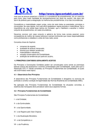 http://www.lgncontabil.com.br/
mais que se procure preservar a clareza e a consistência de procedimentos, de um exercício
para outro, para maior facilidade de acompanhamento por parte do usuário, não deve isto
servir de pretexto para a estagnação na melhoria dos procedimentos, à luz das circunstâncias.

Consistência e materialidade viajam juntas, como de resto todos os postulados, princípios e
convenções. No caso destas, fica mais difícil estabelecer regras precisas e matemáticas. Daí a
importância de uma sólida base teórica do Contador, que o habilitará a escolher o melhor
conjunto de procedimentos, em cada circunstância.

Devemos conviver com esse conjunto e aplicá-lo da forma mais correta possível, como
conseqüência do melhor de nossos esforços e sempre lembrando que nossa responsabilidade
como profissionais e cidadãos é, antes de mais nada, social.

Conceitos-chave do Capítulo:

    •   consenso de experts;
    •   qualidade do atributo mensurado;
    •   eventos que refletem tendências;
    •   materialidade e relevância;
    •   vocação conservadora da Contabilidade;
    •   avaliação de tendências por parte do usuário.

4. PRINCÍPIOS CONTÁBEIS GERALMENTE ACEITOS

Os Princípios e Convenções Contábeis podem ser conceituados como sendo as premissas
básicas acerca dos fenômenos e eventos contemplados pela Contabilidade, razão pela qual a
Resolução CFC nº 750/93 consolidou os Princípios Fundamentais de Contabilidade, os quais
são examinados neste tópico.

4.1 - Observância Dos Princípios

A observância dos Princípios Fundamentais de Contabilidade é obrigatória no exercício da
profissão e constitui condição de legitimidade das Normas Brasileiras de Contabilidade (NBC).

Na aplicação dos Princípios Fundamentais de Contabilidade há situações concretas, a
essência das transações deve prevalecer sobre seus aspectos formais.

4.2 - Princípios Fundamentais de Contabilidade

São Princípios Fundamentais de Contabilidade:

I - o da Entidade;

II - o da Continuidade;

III - o da Oportunidade;

IV - o do Registro pelo Valor Original;

V - o da Atualização Monetária;

VI - o da Competência; e

VII - o da Prudência.
 