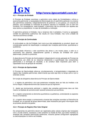 http://www.lgncontabil.com.br/
4.2.1 - Princípio da Entidade

O Princípio da Entidade reconhece o patrimônio como objeto da Contabilidade e afirma a
autonomia patrimonial, a necessidade da diferenciação de um patrimônio particular no universo
dos patrimônios existentes, independentemente de pertencer a uma pessoa, um conjunto de
pessoas, uma sociedade ou instituição de qualquer natureza ou finalidade, com ou sem fins
lucrativos. Por conseqüência, nesta acepção, o patrimônio não se confunde com aqueles dos
seus sócios ou proprietários, no caso de sociedade ou instituição.

O patrimônio pertence à Entidade, mas a recíproca não é verdadeira. A soma ou agregação
contábil de patrimônios autônomos não resulta em nova Entidade, mas numa unidade de
natureza econômico-contábil.

4.2.2 - Princípio da Continuidade

A continuidade ou não da Entidade, bem como sua vida estabelecida ou provável, devem ser
consideradas quando da classificação e avaliação das mutações patrimoniais, quantitativas e
qualitativas.

A continuidade influencia o valor econômico dos ativos e, em muitos casos, o valor ou o
vencimento dos passivos, especialmente quando a extinção da Entidade tem prazo
determinado, previsto ou previsível.

A observância do Princípio da Continuidade é indispensável à correta aplicação do Princípio da
Competência, por efeito de se relacionar diretamente à quantificação dos componentes
patrimoniais e à formação do resultado, e de constituir dado importante para aferir a
capacidade futura de geração de resultado.

4.2.3 - Princípio da Oportunidade

O Princípio da Oportunidade refere-se, simultaneamente, à tempestividade à integridade do
registro das mutações patrimoniais, determinando que este seja feito no tempo certo e com a
extensão correta.

Em função da obrigatória observância do Princípio da Oportunidade:

I - o registro do patrimônio e de suas posteriores mutações deve ser feito de imediato e de
forma integral, independentemente das causas de que as originaram;

II - desde que tecnicamente estimável, o registro das variações patrimoniais deve ser feito
mesmo na hipótese de somente existir razoável certeza de sua ocorrência;

III - o registro compreende os elementos quantitativos e qualitativos, contemplando os aspectos
físicos e monetários;

IV - o registro deve ensejar o conhecimento universal das variações ocorridas no Patrimônio da
Entidade, em um período de tempo determinado, base necessária para gerar informações úteis
ao processo decisório da gestão.

4.2.4 - Princípio do Registro Pelo Valor Original

Os componentes do patrimônio devem ser registrados pelos valores originais das transações
com o mundo exterior, expressos a valor presente na moeda do País, que serão mantidos na
avaliação das variações patrimoniais posteriores, inclusive quando configurarem agregações
ou decomposições no interior da Entidade.
 