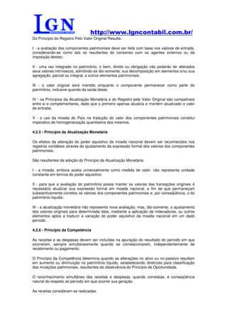 http://www.lgncontabil.com.br/
Do Princípio do Registro Pelo Valor Original Resulta:

I - a avaliação dos componentes patrimoniais deve ser feita com base nos valores de entrada,
considerando-se como tais os resultantes do consenso com os agentes externos ou da
imposição destes;

II - uma vez integrado no patrimônio, o bem, direito ou obrigação não poderão ter alterados
seus valores intrínsecos, admitindo-se tão-somente, sua decomposição em elementos e/ou sua
agregação, parcial ou integral, a outros elementos patrimoniais;

III - o valor original será mantido enquanto o componente permanecer como parte do
patrimônio, inclusive quando da saída deste;

IV - os Princípios da Atualização Monetária e do Registro pelo Valor Original são compatíveis
entre si e complementares, dado que o primeiro apenas atualiza e mantém atualizado o valor
de entrada;

V - o uso da moeda do País na tradução do valor dos componentes patrimoniais constitui
imperativo de homogeneização quantitativa dos mesmos.

4.2.5 - Princípio da Atualização Monetária

Os efeitos da alteração do poder aquisitivo da moeda nacional devem ser reconhecidos nos
registros contábeis através do ajustamento da expressão formal dos valores dos componentes
patrimoniais.

São resultantes da adoção do Princípio da Atualização Monetária:

I - a moeda, embora aceita universalmente como medida de valor, não representa unidade
constante em termos do poder aquisitivo;

II - para que a avaliação do patrimônio possa manter os valores das transações originais é
necessário atualizar sua expressão formal em moeda nacional, a fim de que permaneçam
substantivamente corretos os valores dos componentes patrimoniais e, por conseqüência, o do
patrimônio líquido;

III - a atualização monetária não representa nova avaliação, mas, tão-somente, o ajustamento
dos valores originais para determinada data, mediante a aplicação de indexadores, ou outros
elementos aptos a traduzir a variação do poder aquisitivo da moeda nacional em um dado
período.

4.2.6 - Princípio da Competência

As receitas e as despesas devem ser incluídas na apuração do resultado do período em que
ocorrerem, sempre simultaneamente quando se correlacionarem, independentemente de
recebimento ou pagamento.

O Princípio da Competência determina quando as alterações no ativo ou no passivo resultam
em aumento ou diminuição no patrimônio líquido, estabelecendo diretrizes para classificação
das mutações patrimoniais, resultantes da observância do Princípio da Oportunidade.

O reconhecimento simultâneo das receitas e despesas, quando correlatas, é conseqüência
natural do respeito ao período em que ocorrer sua geração.

As receitas consideram-se realizadas:
 