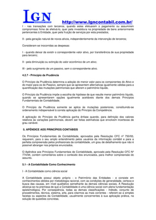 http://www.lgncontabil.com.br/
I - nas transações com terceiros, quando estes efetuarem o pagamento ou assumirem
compromisso firme de efetivá-lo, quer pela investidura na propriedade de bens anteriormente
pertencentes à Entidade, quer pela fruição de serviços por esta prestados;

II - pela geração natural de novos ativos, independentemente da intervenção de terceiros;

Consideram-se inocorridas as despesas:

I - quando deixar de existir o correspondente valor ativo, por transferência de sua propriedade
para terceiro;

II - pela diminuição ou extinção do valor econômico de um ativo;

III - pelo surgimento de um passivo, sem o correspondente ativo.

4.2.7 - Princípio da Prudência

O Princípio da Prudência determina a adoção do menor valor para os componentes do Ativo e
do maior para os do Passivo, sempre que se apresentem alternativas igualmente válidas para a
quantificação das mutações patrimoniais que alterem o patrimônio líquido.

O Princípio da Prudência impõe a escolha da hipótese de que resulte menor patrimônio líquido,
quando se apresentarem opções igualmente aceitáveis diante dos demais Princípios
Fundamentais de Contabilidade.

O Princípio da Prudência somente se aplica às mutações posteriores, constituindo-se
ordenamento indispensável à correta aplicação do Princípio da Competência.

A aplicação do Princípio da Prudência ganha ênfase quando, para definição dos valores
relativos às variações patrimoniais, devem ser feitas estimativas que envolvem incertezas de
grau variável.

5. APÊNDICE AOS PRINCÍPIOS CONTÁBEIS

Os Princípios Fundamentais de Contabilidade, aprovados pela Resolução CFC nº 750/93,
requerem, para o seu amplo entendimento pelos usuários da informação contábil e para a
perfeita compreensão pelos profissionais da contabilidade, um grau de detalhamento que não é
possível abranger nos próprios enunciados.

O Apêndice aos Princípios Fundamentais de Contabilidade, aprovado pela Resolução CFC Nº
774/94, contém comentários sobre o conteúdo dos enunciados, para melhor compreensão do
assunto.

5.1 - A Contabilidade Como Conhecimento

I - A Contabilidade como ciência social

A Contabilidade possui objeto próprio - o Patrimônio das Entidades - e consiste em
conhecimentos obtidos por metodologia racional, com as condições de generalidade, certeza e
busca das causas, em nível qualitativo semelhante às demais ciências sociais. A Resolução
alicerça-se na premissa de que a Contabilidade é uma ciência social com plena fundamentação
epistemológica. Por conseqüência, todas as demais classificações - método, conjunto de
procedimentos, técnica, sistema, arte, para citarmos as mais correntes - referem-se a simples
facetas ou aspectos da Contabilidade, usualmente concernentes à sua aplicação prática, na
solução de questões concretas.
 