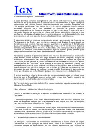 http://www.lgncontabil.com.br/
II - O Patrimônio objeto da Contabilidade

O objeto delimita o campo de abrangência de uma ciência, tanto nas ciências formais quanto
nas factuais, das quais fazem parte as ciências sociais. Na Contabilidade, o objeto é sempre o
patrimônio de uma Entidade, definido como um conjunto de bens, direitos e obrigações para
com terceiros, pertencente a uma pessoa física, a um conjunto de pessoas, como ocorre nas
sociedades informais, ou a uma sociedade ou instituição de qualquer natureza,
independentemente da sua finalidade, que pode, ou não, incluir o lucro. O essencial é que o
patrimônio disponha de autonomia em relação aos demais patrimônios existentes, o que
significa que a Entidade dele pode dispor livremente, claro que nos limites estabelecidos pela
ordem jurídica e, sob certo aspecto, da racionalidade econômica e administrativa.

O patrimônio também é objeto de outras ciências sociais - por exemplo, da Economia, da
Administração e do Direito - que, entretanto, o estudam sob ângulos diversos daquele da
Contabilidade, que o estuda nos seus aspectos quantitativos e qualitativos. A Contabilidade
busca, primordialmente, apreender, no sentido mais amplo possível, e entender as mutações
sofridas pelo patrimônio, tendo em mira, muitas vezes, uma visão prospectiva de possíveis
variações. As mutações tanto podem decorrer da ação do homem, quanto, embora quase
sempre secundariamente, dos efeitos da natureza sobre o patrimônio.

Por aspecto qualitativo do patrimônio entende-se a natureza dos elementos que o compõem,
como dinheiro, valores a receber ou a pagar expressos em moeda, máquinas, estoques de
materiais ou de mercadorias, etc. A delimitação qualitativa desce, em verdade, até o grau de
particularização que permita a perfeita compreensão do componente patrimonial. Assim,
quando falamos em "máquinas", ainda estamos a empregar um substantivo coletivo, cuja
expressão poderá ser de muita utilidade, em determinadas análises. Mas a Contabilidade,
quando aplicada a um patrimônio particular, não se limitará às "máquinas" como categoria, mas
se ocupará de cada máquina em particular, na sua condição do componente patrimonial, de
forma que não possa ser confundida com qualquer outra máquina, mesmo de tipo idêntico.

O atributo quantitativo refere-se à expressão dos componentes patrimoniais em valores, o que
demanda que a Contabilidade assuma posição sobre o que seja "Valor", porquanto os
conceitos sobre a matéria são extremamente variados.

Do Patrimônio deriva o conceito de Patrimônio Líquido, mediante a equação considerada como
básica na Contabilidade:

(Bens + Direitos) - (Obrigações) = Patrimônio Líquido

Quando o resultado da equação é negativo, convenciona-se denominá-lo de "Passivo a
Descoberto".

O Patrimônio Líquido não é uma dívida da Entidade para com seus sócios ou acionistas, pois
estes não emprestam recursos para que ela possa ter vida própria, mas, sim, os entregam,
para que com eles forme o Patrimônio da Entidade.

O conhecimento que a Contabilidade tem do seu objeto está em constante desenvolvimento,
como aliás, ocorre nas demais ciências em relação aos respectivos objetos. Por esta razão,
deve-se aceitar como natural o fato da existência de possíveis componentes do patrimônio cuja
apreensão ou avaliação se apresenta difícil ou inviável em determinado momento.

III - Os Princípios Fundamentais da Contabilidade

Os Princípios Fundamentais da Contabilidade representam o núcleo central da própria
Contabilidade, na sua condição de ciência social, sendo a ela inerentes. Os princípios
constituem sempre as vigas-mestras de uma ciência, revestindo-se dos atributos de
 